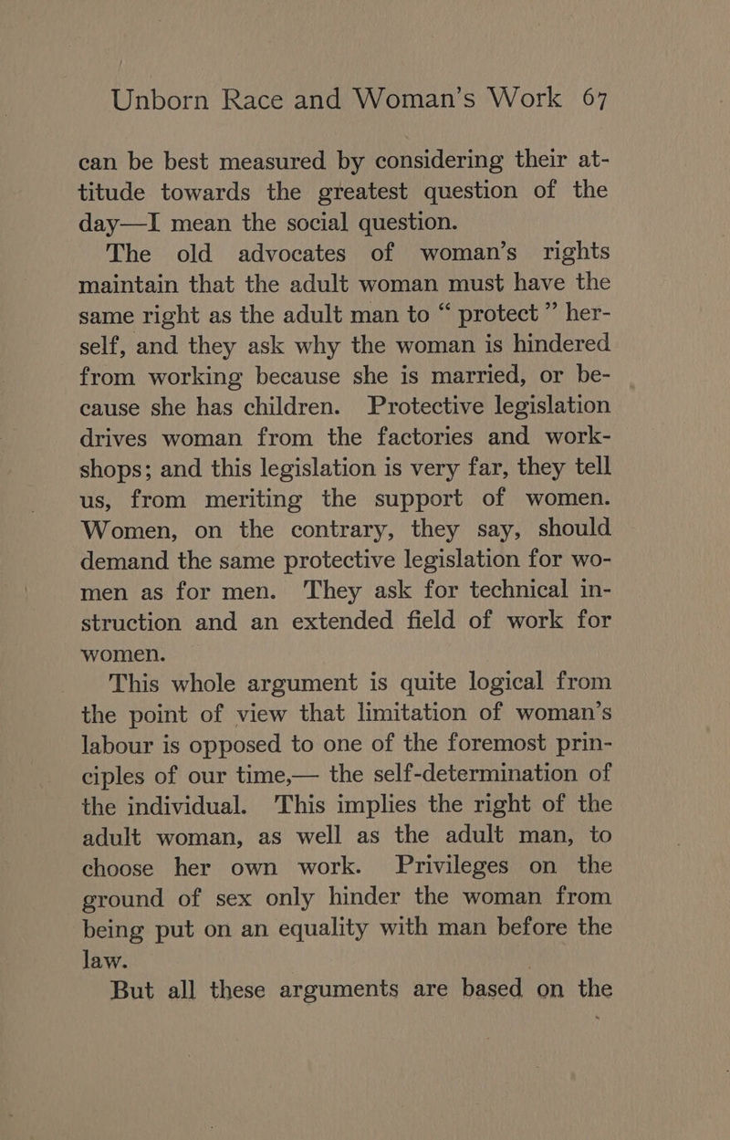 can be best measured by considering their at- titude towards the greatest question of the day—I mean the social question. The old advocates of woman’s rights maintain that the adult woman must have the same right as the adult man to “ protect ” her- self, and they ask why the woman is hindered from working because she is married, or be- cause she has children. Protective legislation drives woman from the factories and work- shops; and this legislation is very far, they tell us, from meriting the support of women. Women, on the contrary, they say, should demand the same protective legislation for wo- men as for men. They ask for technical in- struction and an extended field of work for women. This whole argument is quite logical from the point of view that limitation of woman’s labour is opposed to one of the foremost prin- ciples of our time,— the self-determination of the individual. ‘This implies the right of the adult woman, as well as the adult man, to choose her own work. Privileges on the ground of sex only hinder the woman from being put on an equality with man before the law. | But all these arguments are based on the