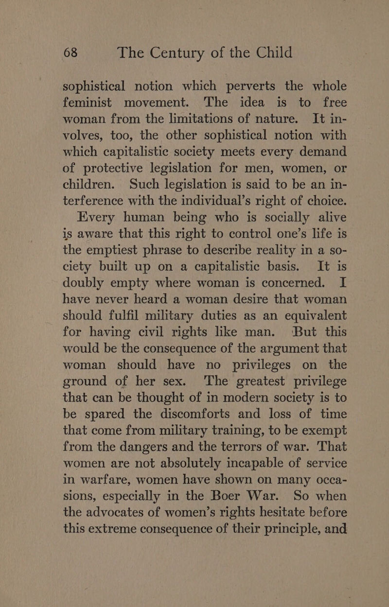 sophistical notion which perverts the whole feminist movement. The idea is to free woman from the limitations of nature. It in- volves, too, the other sophistical notion with which capitalistic society meets every demand of protective legislation for men, women, or children. Such legislation is said to be an in- terference with the individual’s right of choice. Every human being who is socially alive is aware that this right to control one’s life is the emptiest phrase to describe reality in a so- ciety built up on a capitalistic basis. It is doubly empty where woman is concerned. I have never heard a woman desire that woman should fulfil military duties as an equivalent for having civil rights like man. ‘But this would be the consequence of the argument that woman should have no privileges on the ground of her sex. The greatest privilege that can be thought of in modern society is to be spared the discomforts and loss of time that come from military training, to be exempt from the dangers and the terrors of war. That women are not absolutely incapable of service in warfare, women have shown on many occa- sions, especially in the Boer War. So when the advocates of women’s rights hesitate before this extreme consequence of their principle, and