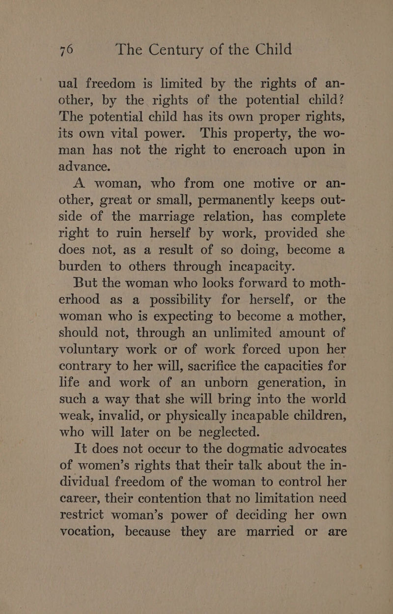 ual freedom is limited by the rights of an- other, by the rights of the potential child? The potential child has its own proper rights, its own vital power. This property, the wo- man has not the right to encroach upon in advance. A woman, who from one motive or an- other, great or small, permanently keeps out- side of the marriage relation, has complete right to ruin herself by work, provided she does not, as a result of so doing, become a burden to others through incapacity. But the woman who looks forward to moth- erhood as a possibility for herself, or the woman who is expecting to become a mother, should not, through an unlimited amount of voluntary work or of work forced upon her contrary to her will, sacrifice the capacities for life and work of an unborn generation, in such a way that she will bring into the world weak, invalid, or physically incapable children, who will later on be neglected. It does not occur to the dogmatic advocates of women’s rights that their talk about the in- dividual freedom of the woman to control her career, their contention that no limitation need restrict woman’s power of deciding her own vocation, because they are married or are