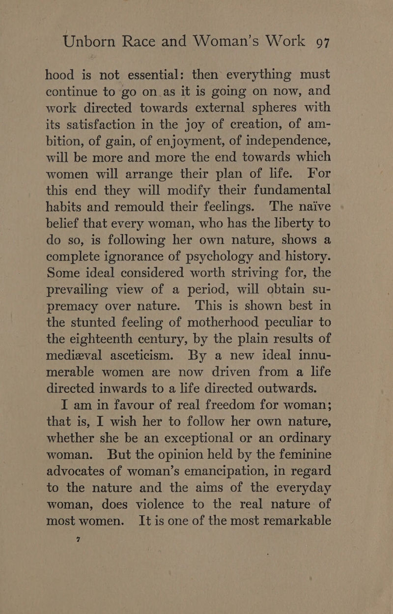 hood is not essential: then everything must continue to go on.as it is going on now, and work directed towards external spheres with its satisfaction in the joy of creation, of am- bition, of gain, of enjoyment, of independence, will be more and more the end towards which women will arrange their plan of life. For this end they will modify their fundamental habits and remould their feelings. The naive belief that every woman, who has the liberty to do so, is following her own nature, shows a complete ignorance of psychology and history. Some ideal considered worth striving for, the prevailing view of a period, will obtain su- premacy over nature. This is shown best in the stunted feeling of motherhood peculiar to the eighteenth century, by the plain results of medieval asceticism. By a new ideal innu- directed inwards to a life directed outwards. I am in favour of real freedom for woman; that is, I wish her to follow her own nature, whether she be an exceptional or an ordinary woman. But the opinion held by the feminine advocates of woman’s emancipation, in regard _to the nature and the aims of the everyday woman, does violence to the real nature of most women. It is one of the most remarkable 7