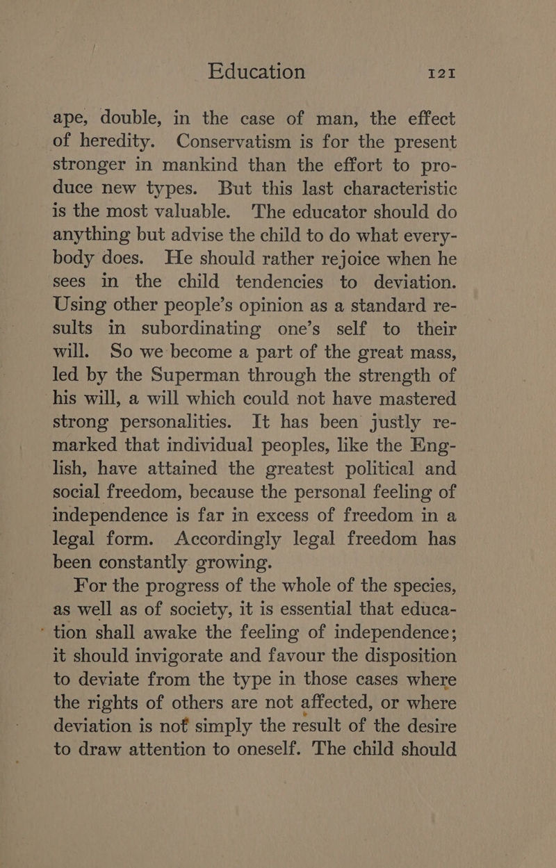 ape, double, in the case of man, the effect of heredity. Conservatism is for the present stronger in mankind than the effort to pro- duce new types. But this last characteristic is the most valuable. The educator should do anything but advise the child to do what every- body does. He should rather rejoice when he sees in the child tendencies to deviation. Using other people’s opinion as a standard re- sults in subordinating one’s self to their will. So we become a part of the great mass, led by the Superman through the strength of his will, a will which could not have mastered strong personalities. It has been justly re- marked that individual peoples, like the Eng- lish, have attained the greatest political and social freedom, because the personal feeling of independence is far in excess of freedom in a legal form. Accordingly legal freedom has been constantly growing. For the progress of the whole of the species, as well as of society, it is essential that educa- ‘ tion shall awake the feeling of independence; it should invigorate and favour the disposition to deviate from the type in those cases where the rights of others are not affected, or where deviation is nof simply the result of the desire to draw attention to oneself. The child should