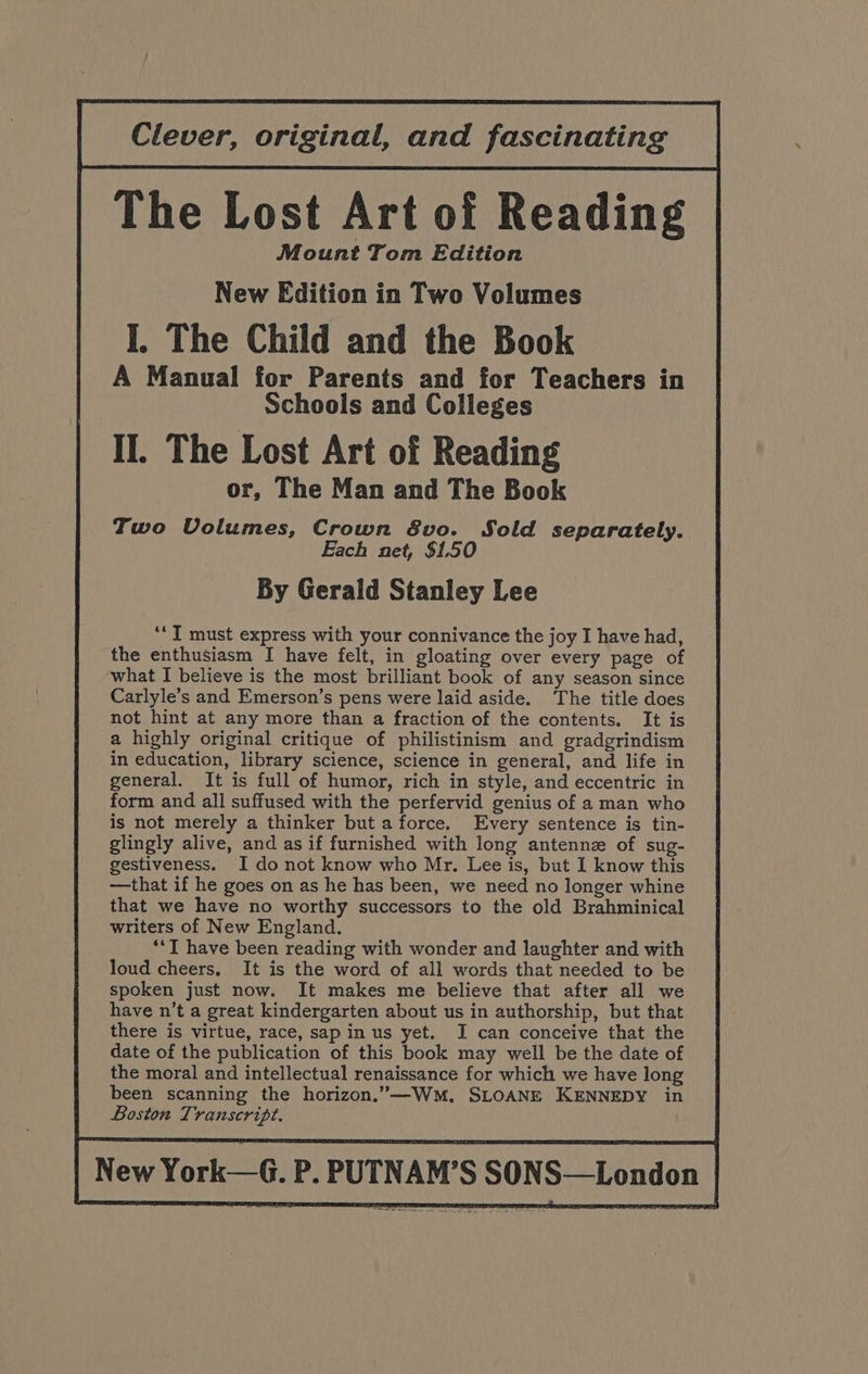 Clever, original, and fascinating The Lost Art of Reading Mount Tom Edition New Edition in Two Volumes I. The Child and the Book A Manual for Parents and for Teachers in Schools and Colleges II. The Lost Art of Reading or, The Man and The Book Two Volumes, Crown 8vo. Sold separately. Each net, $1.50 By Gerald Stanley Lee ‘‘T must express with your connivance the joy I have had, the enthusiasm I have felt, in gloating over every page of what I believe is the most brilliant book of any season since Carlyle’s and Emerson’s pens were laid aside. The title does not hint at any more than a fraction of the contents. It is a highly original critique of philistinism and gradgrindism in education, library science, science in general, and life in general. It is full of humor, rich in style, and eccentric in form and all suffused with the perfervid genius of a man who is not merely a thinker but a force. Every sentence is tin- glingly alive, and as if furnished with long antennz of sug- gestiveness. I do not know who Mr. Lee is, but I know this —that if he goes on as he has been, we need no longer whine that we have no worthy successors to the old Brahminical writers of New England. *‘T have been reading with wonder and laughter and with loud cheers. It is the word of all words that needed to be spoken just now. It makes me believe that after all we have n’t a great kindergarten about us in authorship, but that there is virtue, race, sap in us yet. JI can conceive that the date of the publication of this book may well be the date of the moral and intellectual renaissance for which we have long been scanning the horizon.”—Wm, SLOANE KENNEDY in Boston Transcript. New York—G. P. PUTNAM’S SONS—London