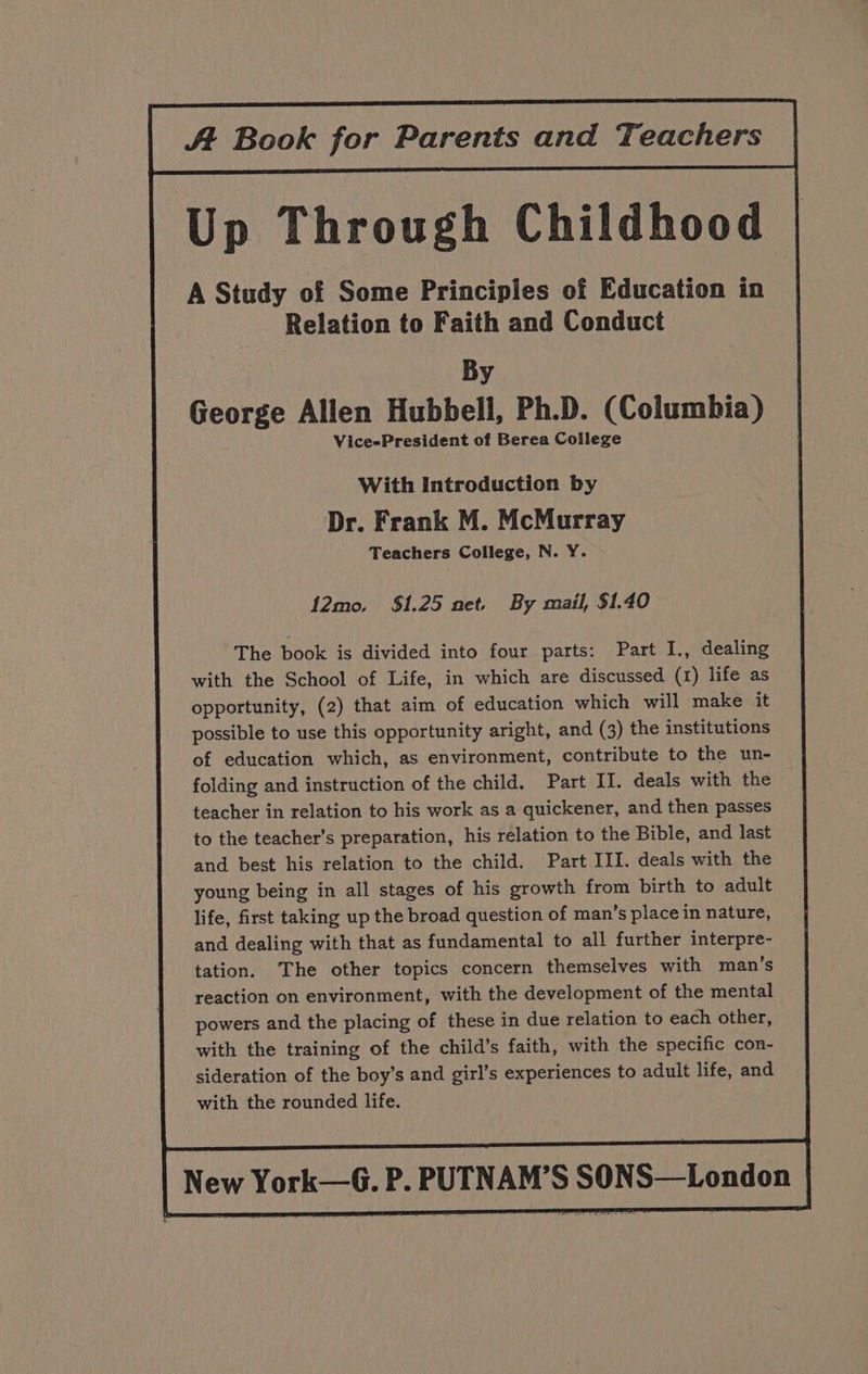 At Book for Parents and Teachers | Up Through Childhood A Study of Some Principles of Education in Relation to Faith and Conduct By George Allen Hubbell, Ph.D. (Columbia) Vice-President of Berea College With Introduction by Dr. Frank M. McMurray Teachers College, N. Y. 12mo, $1.25 net. By mail, $1.40 The book is divided into four parts: Part I., dealing with the School of Life, in which are discussed (1) life as opportunity, (2) that aim of education which will make it possible to use this opportunity aright, and (3) the institutions of education which, as environment, contribute to the un- folding and instruction of the child. Part II. deals with the teacher in relation to his work as a quickener, and then passes to the teacher’s preparation, his relation to the Bible, and last and best his relation to the child, Part III. deals with the young being in all stages of his growth from birth to adult life, first taking up the broad question of man’s place in nature, and dealing with that as fundamental to all further interpre- tation. The other topics concern themselves with man’s reaction on environment, with the development of the mental powers and the placing of these in due relation to each other, with the training of the child’s faith, with the specific con- sideration of the boy’s and girl’s experiences to adult life, and with the rounded life.