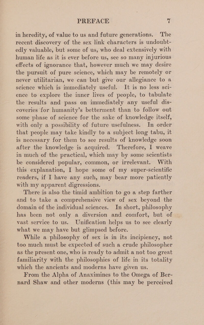 in heredity, of value to us and future generations. The recent discovery of the sex link characters is undoubt- edly valuable, but some of us, who deal extensively with human life as it is ever before us, see so many injurious effects of ignorance that, however much we may desire the pursuit of pure science, which may be remotely or never utilitarian, we can but give our allegiance to a science which is immediately useful. It is no less sci- ence to explore the inner lives of people, to tabulate the results and pass on immediately any useful dis- coveries for humanity’s betterment than to follow out some phase of science for the sake of knowledge itself, with only a possibility of future usefulness. In order that people may take kindly to a subject long tabu, it is necessary for them to see results of knowledge soon after the knowledge is acquired. Therefore, I weave in much of the practical, which may by some scientists be considered popular, common, or irrelevant. With this explanation, I hope some of my super-scientific readers, if I have any such, may bear more patiently with my apparent digressions. There is also the timid ambition to go a step farther and to take a comprehensive view of sex beyond the domain of the individual sciences. In short, philosophy has been not only a diversion and comfort, but of vast service to us. Unification helps us to see clearly what we may have but glimpsed before. While a philosophy of sex is in its incipiency, not too much must be expected of such a crude philosopher as the present one, who is ready to admit a not too great familiarity with the philosophies of life in its totality which the ancients and moderns have given us. From the Alpha of Anaximines to the Omega of Ber- nard Shaw and other moderns (this may be perceived