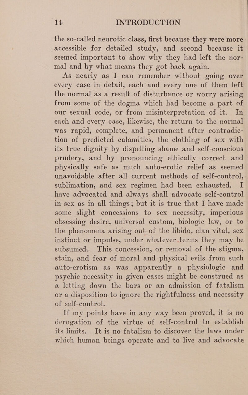 the so-called neurotic class, first because they were more accessible for detailed study, and second because it seemed important to show why they had left the nor- mal and by what means they got back again. As nearly as I can remember without going over every case in detail, each and every one of them left the normal as a result of disturbance or worry arising from some of the dogma which had become a part of our sexual code, or from misinterpretation of it. In each and every case, likewise, the return to the normal was rapid, complete, and permanent after contradic- tion of predicted calamities, the clothing of sex with its true dignity by dispelling shame and self-conscious prudery, and by pronouncing ethically correct and physically safe as much auto-erotic relief as seemed unavoidable after all current methods of self-control, sublimation, and sex regimen had been exhausted. I have advocated and always shall advocate self-control in sex as in all things; but it is true that I have made some slight concessions to sex necessity, imperious obsessing desire, universal custom, biologic law, or to the phenomena arising out of the libido, elan vital, sex instinct or impulse, under whatever.terms they may be subsumed. This concession, or removal of the stigma, stain, and fear of moral and physical evils from such auto-erotism as was apparently a physiologic and psychic necessity in given cases might be construed as a letting down the bars or an admission of fatalism or a disposition to ignore the rightfulness and necessity of self-control. If my points have in any way been proved, it is no derogation of the virtue of self-control to establish its limits. It is no fatalism to discover the laws under which human beings operate and to live and advocate