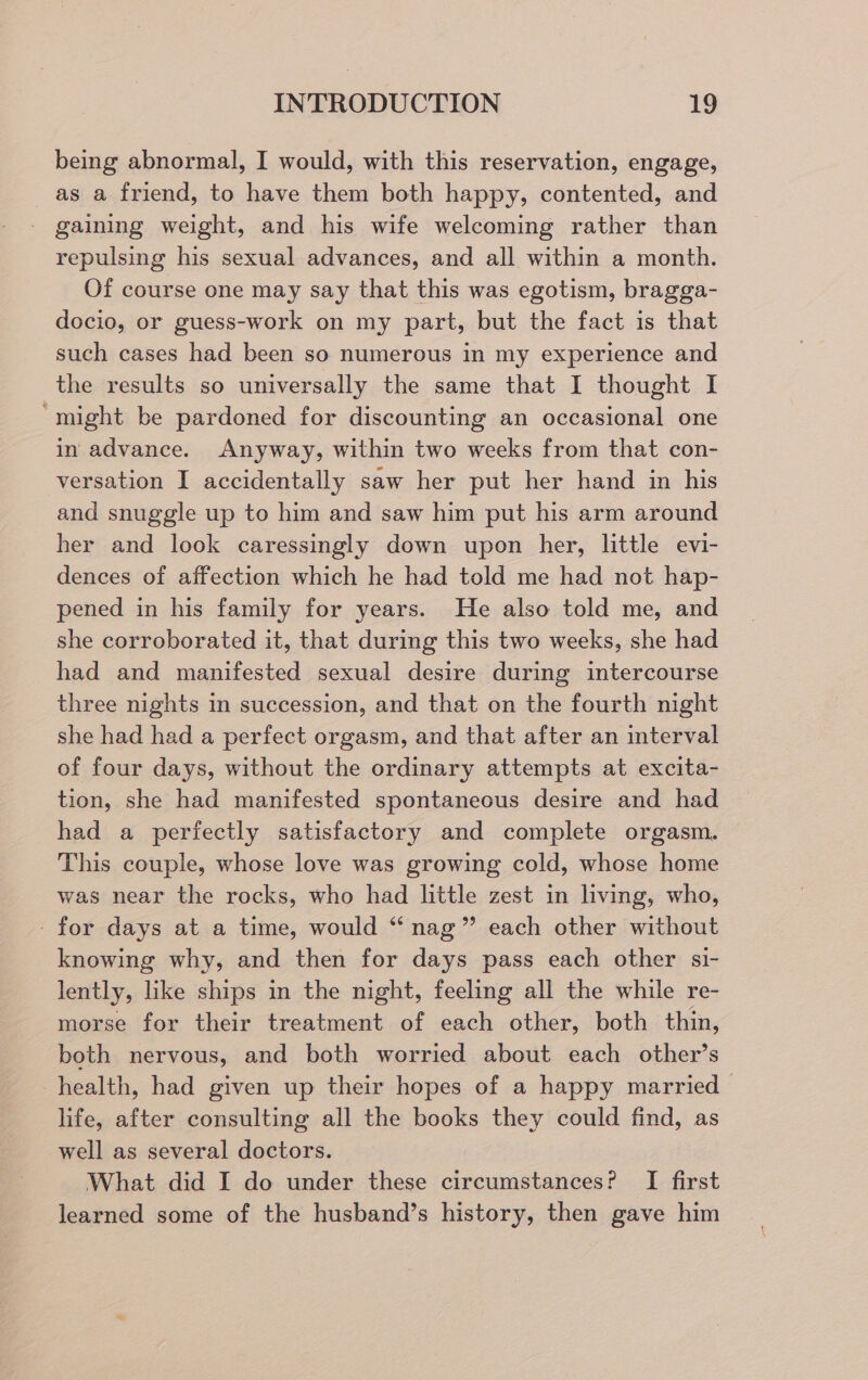being abnormal, I would, with this reservation, engage, as a friend, to have them both happy, contented, and _ gaining weight, and his wife welcoming rather than repulsing his sexual advances, and all within a month. Of course one may say that this was egotism, bragga- docio, or guess-work on my part, but the fact is that such cases had been so numerous in my experience and the results so universally the same that I thought I ‘might be pardoned for discounting an occasional one in advance. Anyway, within two weeks from that con- versation I accidentally saw her put her hand in his and snuggle up to him and saw him put his arm around her and look caressingly down upon her, little evi- dences of affection which he had told me had not hap- pened in his family for years. He also told me, and she corroborated it, that during this two weeks, she had had and manifested sexual desire during intercourse three nights in succession, and that on the fourth night she had had a perfect orgasm, and that after an interval of four days, without the ordinary attempts at excita- tion, she had manifested spontaneous desire and had had a perfectly satisfactory and complete orgasm. This couple, whose love was growing cold, whose home was near the rocks, who had little zest in living, who, -for days at a time, would “ nag” each other without knowing why, and then for days pass each other si- lently, like ships in the night, feeling all the while re- morse for their treatment of each other, both thin, both nervous, and both worried about each other’s health, had given up their hopes of a happy married life, after consulting all the books they could find, as well as several doctors. What did I do under these circumstances? I first learned some of the husband’s history, then gave him