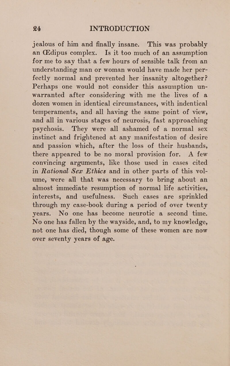 jealous of him and finally insane. This was probably an Cidipus complex. Is it too much of an assumption for me to say that a few hours of sensible talk from an understanding man or woman would have made her per- fectly normal and prevented her insanity altogether? Perhaps one would not consider this assumption un- warranted after considering with me the lives of a dozen women in identical circumstances, with indentical temperaments, and all having the same point of view, and all in various stages of neurosis, fast approaching psychosis. They were all ashamed of a normal sex instinct and frightened at any manifestation of desire and passion which, after the loss of their husbands, there appeared to be no moral provision for. A few convincing arguments, like those used in cases cited in Rational Sex Ethics and in other parts of this vol- ume, were all that was necessary to bring about an almost immediate resumption of normal life activities, interests, and usefulness. Such cases are sprinkled through my case-book during a period of over twenty years. No one has become neurotic a second time. No one has fallen by the wayside, and, to my knowledge, not one has died, though some of these women are now over seventy years of age.