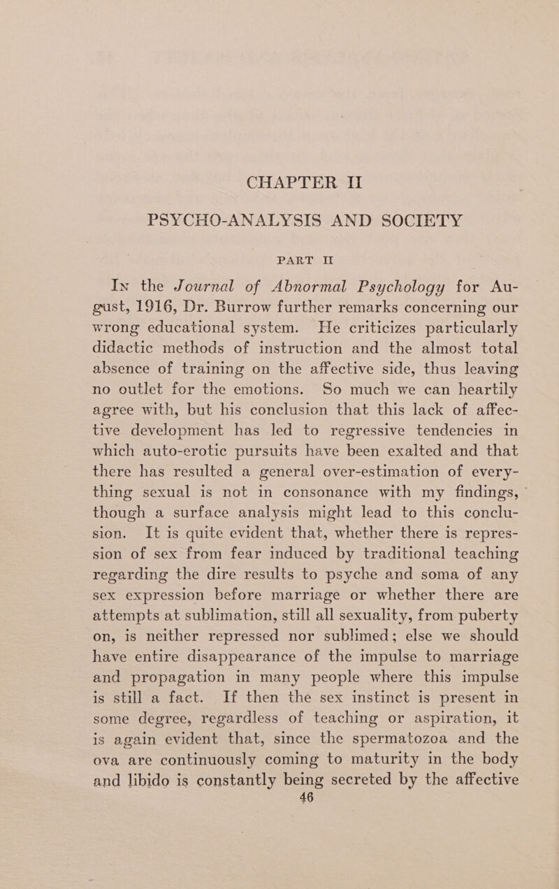 CHAPTER II PSYCHO-ANALYSIS AND SOCIETY PAR Tipit In the Journal of Abnormal Psychology for Au- gust, 1916, Dr. Burrow further remarks concerning our wrong educational system. He criticizes particularly didactic methods of instruction and the almost total absence of training on the affective side, thus leaving no outlet for the emotions. So much we can heartily agree with, but his conclusion that this lack of affec- tive development has led to regressive tendencies in which auto-erotic pursuits have been exalted and that there has resulted a general over-estimation of every- thing sexual is not in consonance with my findings, © though a surface analysis might lead to this conclu- sion. It is quite evident that, whether there is repres- sion of sex from fear induced by traditional teaching regarding the dire results to psyche and soma of any sex expression before marriage or whether there are attempts at sublimation, still all sexuality, from puberty on, is neither repressed nor sublimed; else we should have entire disappearance of the impulse to marriage and propagation in many people where this impulse is still a fact. If then the sex instinct is present in some degree, regardless of teaching or aspiration, it is again evident that, since the spermatozoa and the ova are continuously coming to maturity in the body and libido is constantly being secreted by the affective