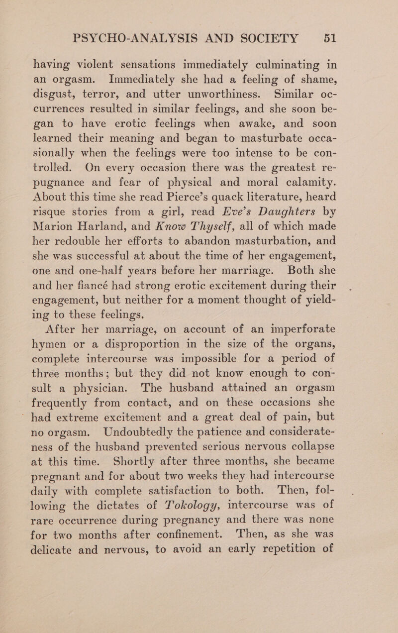 having violent sensations immediately culminating in an orgasm. Immediately she had a feeling of shame, disgust, terror, and utter unworthiness. Similar oc- currences resulted in similar feelings, and she soon be- gan to have erotic feelings when awake, and soon learned their meaning and began to masturbate occa- sionally when the feelings were too intense to be con- trolled. On every occasion there was the greatest re- pugnance and fear of physical and moral calamity. About this time she read Pierce’s quack literature, heard risque stories from a girl, read Eve’s Daughters by Marion Harland, and Know Thyself, all of which made her redouble her efforts to abandon masturbation, and she was successful at about the time of her engagement, one and one-half years before her marriage. Both she and her fiancé had strong erotic excitement during their engagement, but neither for a moment thought of yield- ing to these feelings. After her marriage, on account of an imperforate hymen or a disproportion in the size of the organs, complete intercourse was impossible for a period of three months; but they did not know enough to con- sult a physician. The husband attained an orgasm frequently from contact, and on these occasions she ~ had extreme excitement and a great deal of pain, but no orgasm. Undoubtedly the patience and considerate- ness of the husband prevented serious nervous collapse at this time. Shortly after three months, she became pregnant and for about two weeks they had intercourse daily with complete satisfaction to both. Then, fol- lowing the dictates of Tokology, intercourse was of rare occurrence during pregnancy and there was none for two months after confinement. ‘Then, as she was delicate and nervous, to avoid an early repetition of
