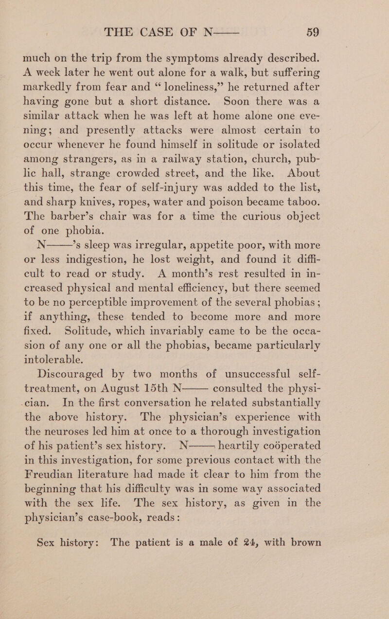 much on the trip from the symptoms already described. A week later he went out alone for a walk, but suffering markedly from fear and “ loneliness,” he returned after having gone but a short distance. Soon there was a similar attack when he was left at home alone one eve- ning; and presently attacks were almost certain to occur whenever he found himself in solitude or isolated among strangers, as in a railway station, church, pub- lic hall, strange crowded street, and the like. About this time, the fear of self-injury was added to the list, and sharp knives, ropes, water and poison became taboo. The barber’s chair was for a time the curious object of one phobia. N ’s sleep was irregular, appetite poor, with more or less indigestion, he lost weight, and found it diffi- cult to read or study. A month’s rest resulted in in- creased physical and mental efficiency, but there seemed to be no perceptible improvement of the several phobias ; if anything, these tended to become more and more fixed. Solitude, which invariably came to be the occa- sion of any one or all the phobias, became particularly intolerable. Discouraged by two months of unsuccessful self- treatment, on August 15th N consulted the physi- cian. In the first conversation he related substantially the above history. The physician’s experience with the neuroses led him at once to a thorough investigation of his patient’s sex history. N- ‘heartily codperated in this investigation, for some previous contact with the Freudian literature had made it clear to him from the beginning that his difficulty was in some way associated with the sex life. The sex history, as given in the physician’s case-book, reads: Sex history: The patient is a male of 24, with brown