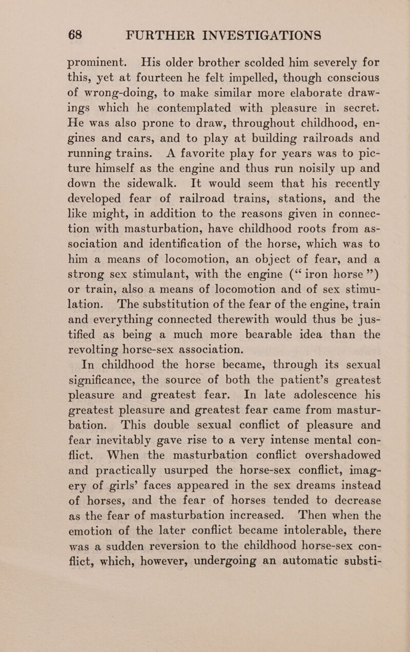 prominent. His older brother scolded him severely for this, yet at fourteen he felt impelled, though conscious of wrong-doing, to make similar more elaborate draw- ings which he contemplated with pleasure in secret. He was also prone to draw, throughout childhood, en- gines and cars, and to play at building railroads and running trains. <A favorite play for years was to pic- ture himself as the engine and thus run noisily up and down the sidewalk. It would seem that his recently developed fear of railroad trains, stations, and the like might, in addition to the reasons given in connec- tion with masturbation, have childhood roots from as- sociation and identification of the horse, which was to him a means of locomotion, an object of fear, and a strong sex stimulant, with the engine (“iron horse ”’) or train, also a means of locomotion and of sex stimu- lation. The substitution of the fear of the engine, train and everything connected therewith would thus be jus- tified as being a much more bearable idea than the revolting horse-sex association. In childhood the horse became, through its sexual significance, the source of both the patient’s greatest pleasure and greatest fear. In late adolescence his greatest pleasure and greatest fear came from mastur- bation. This double sexual conflict of pleasure and fear inevitably gave rise to a very intense mental con- flict. When the masturbation conflict overshadowed and practically usurped the horse-sex conflict, imag- ery of girls’ faces appeared in the sex dreams instead of horses, and the fear of horses tended to decrease as the fear of masturbation increased. ‘Then when the emotion of the later conflict became intolerable, there was a sudden reversion to the childhood horse-sex con- flict, which, however, undergoing an automatic substi-