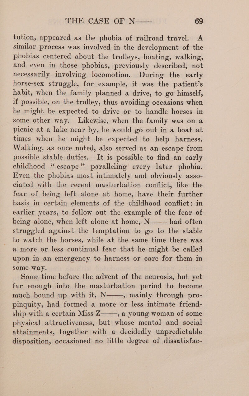 tution, appeared as the phobia of railroad travel. <A similar process was involved in the development of the phobias centered about the trolleys, boating, walking, and even in those phobias, previously described, not necessarily involving locomotion. During the early horse-sex struggle, for example, it was the patient’s habit, when the family planned a drive, to go himself, if possible, on the trolley, thus avoiding occasions when he might be expected to drive or to handle horses in some other way. Likewise, when the family was on a picnic at a lake near by, he would go out in a boat at times when he might be expected to help harness. Walking, as once noted, also served as an escape from possible stable duties. It is possible to find an early childhood ‘‘ escape” paralleling every later phobia. Even the phobias most intimately and obviously asso- ciated with the recent masturbation conflict, like the fear of being left alone at home, have their further basis in certain elements of the childhood conflict: in earlier years, to follow out the example of the fear of being alone, when left alone at home, N had often struggled against the temptation to go to the stable to watch the horses, while at the same time there was a more or less continual fear that he might be called upon in an emergency to harness or care for them in some way. Some time before the advent of the neurosis, but yet far enough into the masturbation period to become much bound up with it, N , mainly through pro- pinquity, had formed a more or less intimate friend- ship with a certain Miss Z , a@ young woman of some physical attractiveness, but whose mental and social attainments, together with a decidedly unpredictable disposition, occasioned no little degree of dissatisfac-