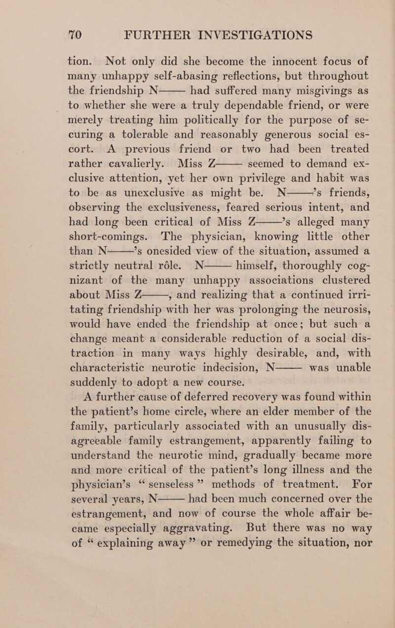 tion. Not only did she become the innocent focus of many unhappy self-abasing reflections, but throughout the friendship N- had suffered many misgivings as to whether she were a truly dependable friend, or were merely treating him politically for the purpose of se- curing a tolerable and reasonably generous social es- cort. A previous friend or two had been treated rather cavalierly. Miss Z seemed to demand ex- clusive attention, yet her own privilege and habit was to be as unexclusive as might be. N ’s friends, observing the exclusiveness, feared serious intent, and had long been critical of Miss Z ’s alleged many short-comings. The physician, knowing little other than N *s onesided view of the situation, assumed a strictly neutral réle. N himself, thoroughly cog- nizant of the many unhappy associations clustered about Miss Z , and realizing that a continued irri- tating friendship with her was prolonging the neurosis, would have ended the friendship at once; but such a change meant a considerable reduction of a social dis- traction in many ways highly desirable, and, with characteristic neurotic indecision, N was unable suddenly to adopt a new course. A further cause of deferred recovery was found within the patient’s home circle, where an elder member of the family, particularly associated with an unusually dis- agreeable family estrangement, apparently failing to understand the neurotic mind, gradually became more and more critical of the patient’s long illness and the physician’s ‘senseless’ methods of treatment. For several years, N had been much concerned over the estrangement, and now of course the whole affair be- came especially aggravating. But there was no way of “ explaining away ” or remedying the situation, nor