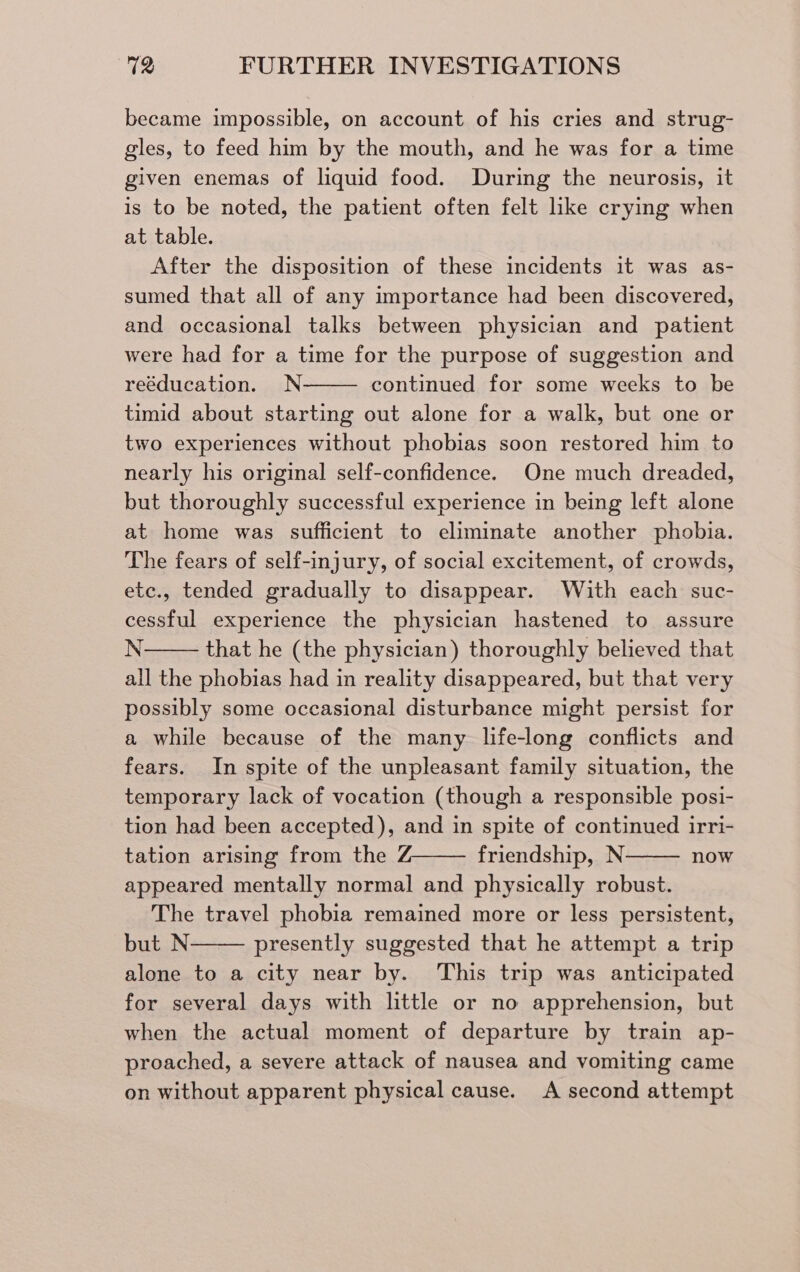 became impossible, on account of his cries and strug- gles, to feed him by the mouth, and he was for a time given enemas of liquid food. During the neurosis, it is to be noted, the patient often felt like crying when at table. After the disposition of these incidents it was as- sumed that all of any importance had been discovered, and occasional talks between physician and patient were had for a time for the purpose of suggestion and reéducation. N continued for some weeks to be timid about starting out alone for a walk, but one or two experiences without phobias soon restored him to nearly his original self-confidence. One much dreaded, but thoroughly successful experience in being left alone at home was sufficient to eliminate another phobia. The fears of self-injury, of social excitement, of crowds, etc., tended gradually to disappear. With each suc- cessful experience the physician hastened to assure N that he (the physician) thoroughly believed that all the phobias had in reality disappeared, but that very possibly some occasional disturbance might persist for a while because of the many life-long conflicts and fears. In spite of the unpleasant family situation, the temporary lack of vocation (though a responsible posi- tion had been accepted), and in spite of continued irri- tation arising from the Z——— friendship, N now appeared mentally normal and physically robust. The travel phobia remained more or less persistent, but N presently suggested that he attempt a trip alone to a city near by. This trip was anticipated for several days with little or no apprehension, but when the actual moment of departure by train ap- proached, a severe attack of nausea and vomiting came on without apparent physical cause. A second attempt
