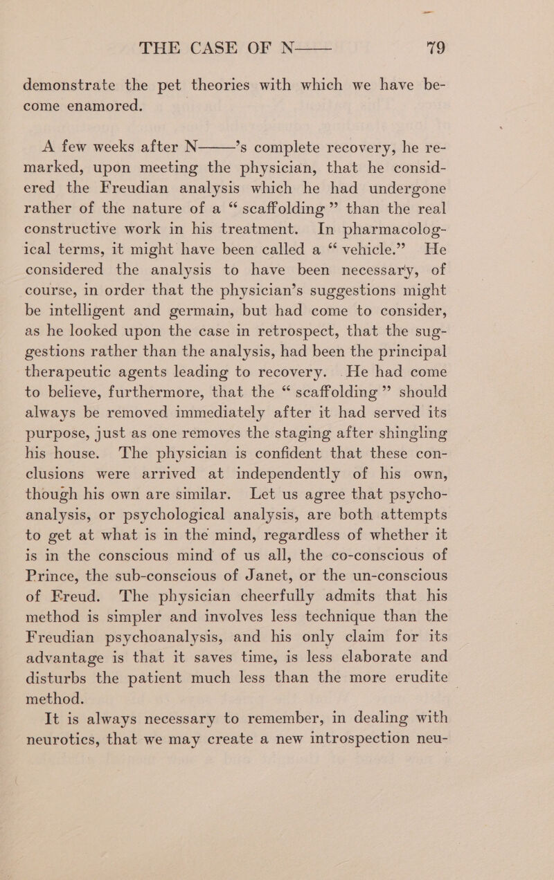 —_ THE CASE OF N—— ves demonstrate the pet theories with which we have be- come enamored. | A few weeks after N ’*s complete recovery, he re- marked, upon meeting the physician, that he consid- ered the Freudian analysis which he had undergone rather of the nature of a “ scaffolding” than the real constructive work in his treatment. In pharmacolog- ical terms, it might have been called a “ vehicle.” He considered the analysis to have been necessar'y, of course, in order that the physician’s suggestions might be intelligent and germain, but had come to consider, as he looked upon the case in retrospect, that the sug- gestions rather than the analysis, had been the principal therapeutic agents leading to recovery. He had come to believe, furthermore, that the “ scaffolding ” should always be removed immediately after it had served its purpose, just as one removes the staging after shingling his house. ‘The physician is confident that these con- clusions were arrived at independently of his own, though his own are similar. Let us agree that psycho- analysis, or psychological analysis, are both attempts to get at what is in the mind, regardless of whether it is in the conscious mind of us all, the co-conscious of Prince, the sub-conscious of Janet, or the un-conscious of Freud. The physician cheerfully admits that his method is simpler and involves less technique than the Freudian psychoanalysis, and his only claim for its advantage is that it saves time, is less elaborate and disturbs the patient much less than the more erudite method. It is always necessary to remember, in dealing with neurotics, that we may create a new introspection neu-
