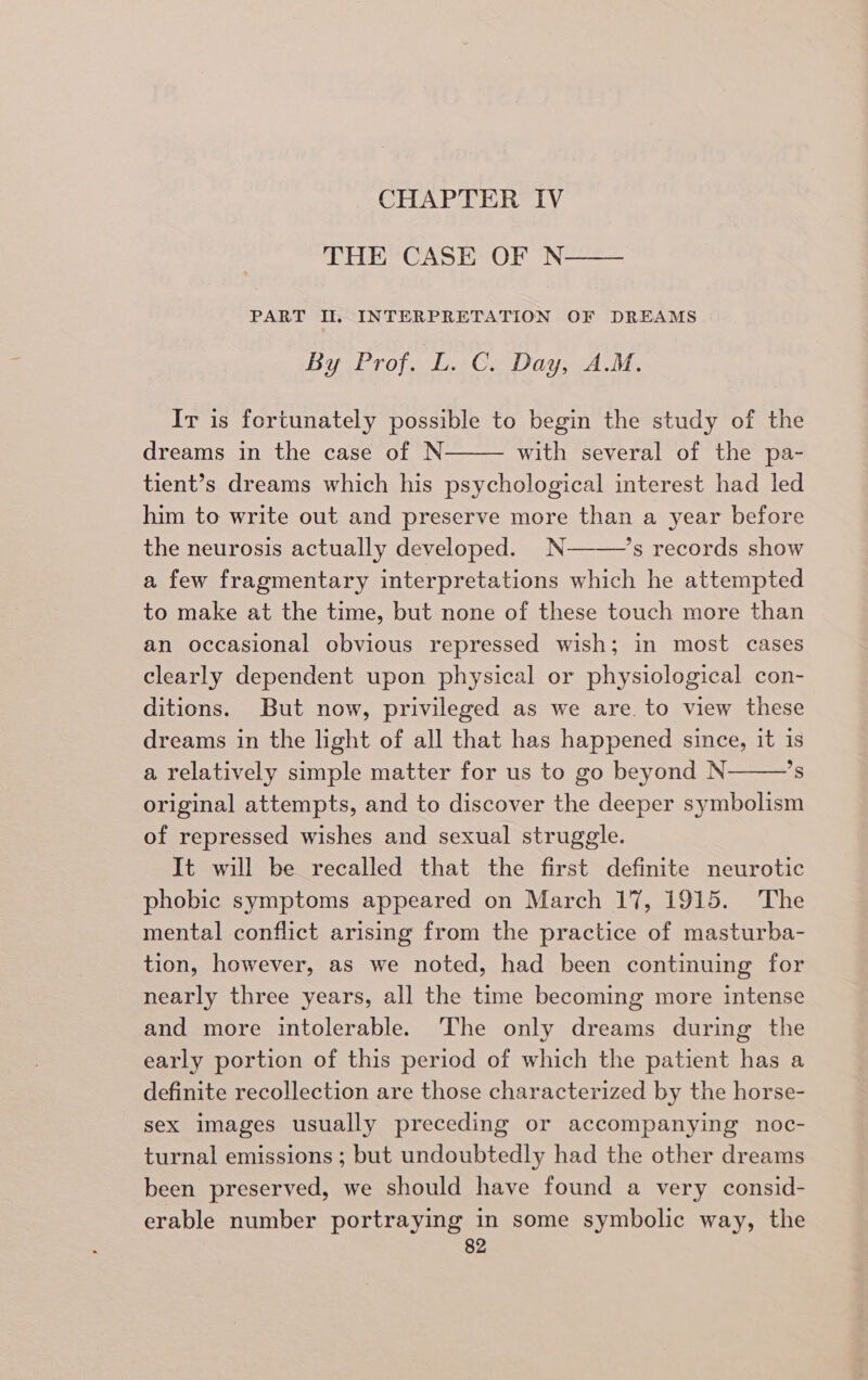 CHAPTER IV THE CASE OF N—— PART II, INTERPRETATION OF DREAMS By Prof. L. C. Day, A.M. Ir is fortunately possible to begin the study of the dreams in the case of N with several of the pa- tient’s dreams which his psychological interest had led him to write out and preserve more than a year before the neurosis actually developed. N *s records show a few fragmentary interpretations which he attempted to make at the time, but none of these touch more than an occasional obvious repressed wish; in most cases clearly dependent upon physical or physiological con- ditions. But now, privileged as we are. to view these dreams in the light of all that has happened since, it is a relatively simple matter for us to go beyond N *s original attempts, and to discover the deeper symbolism of repressed wishes and sexual struggle. It will be recalled that the first definite neurotic phobic symptoms appeared on March 17, 1915. The mental conflict arising from the practice of masturba- tion, however, as we noted, had been continuing for nearly three years, all the time becoming more intense and more intolerable. The only dreams during the early portion of this period of which the patient has a definite recollection are those characterized by the horse- sex images usually preceding or accompanying noc- turnal emissions ; but undoubtedly had the other dreams been preserved, we should have found a very consid- erable number portraying in some symbolic way, the
