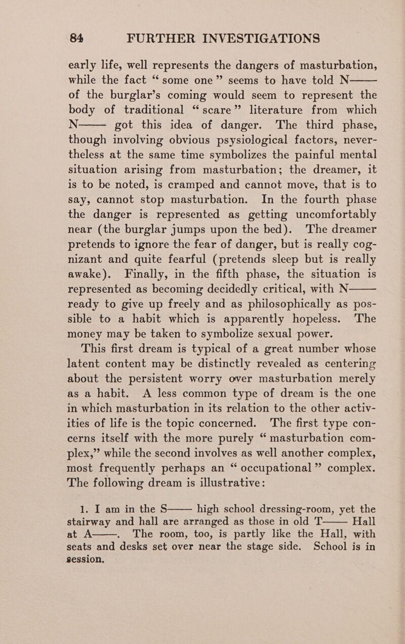 early life, well represents the dangers of masturbation, while the fact “some one” seems to have told N of the burglar’s coming would seem to represent the body of traditional “scare” literature from which N-——— got this idea of danger. The third phase, though involving obvious psysiological factors, never- theless at the same time symbolizes the painful mental situation arising from masturbation; the dreamer, it is to be noted, is cramped and cannot move, that is to say, cannot stop masturbation. In the fourth phase the danger is represented as getting uncomfortably near (the burglar jumps upon the bed). The dreamer pretends to ignore the fear of danger, but is really cog- nizant and quite fearful (pretends sleep but is really awake). Finally, in the fifth phase, the situation is represented as becoming decidedly critical, with N ready to give up freely and as philosophically as pos- sible to a habit which is apparently hopeless. ‘The money may be taken to symbolize sexual power. This first dream is typical of a great number whose latent content may be distinctly revealed as centering about the persistent worry over masturbation merely as a habit. A less common type of dream is the one in which masturbation in its relation to the other activ- ities of life is the topic concerned. ‘The first type con- cerns itself with the more purely “ masturbation com- plex,” while the second involves as well another complex, most frequently perhaps an “ occupational” complex. The following dream is illustrative: 1. I am in the S high school dressing-room, yet the stairway and hall are arranged as those in old T Hall at A The room, too, is partly like the Hall, with seats and desks set over near the stage side. School is in session.