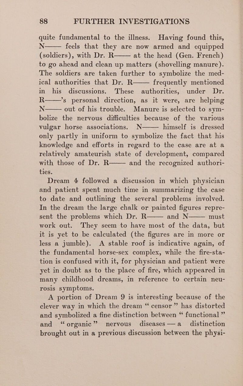 quite fundamental to the illness. Having found this, N feels that they are now armed and equipped (soldiers), with Dr. R at the head (Gen. French) to go ahead and clean up matters (shovelling manure). The soldiers are taken further to symbolize the med- ical authorities that Dr. R frequently mentioned in his discussions. ‘These authorities, under Dr. R——’s personal direction, as it were, are helping N out of his trouble. Manure is selected to sym- bolize the nervous difficulties because of the various vulgar horse associations. N himself is dressed only partly in uniform to symbolize the fact that his knowledge and efforts in regard to the case are at a relatively amateurish state of development, compared with those of Dr. R and the recognized authori- ties. Dream 4 followed a discussion in which physician and patient spent much time in summarizing the case to date and outlining the several problems involved. In the dream the large chalk or painted figures repre- sent the problems which Dr. R and N must work out. ‘They seem to have most of the data, but it is yet to be calculated (the figures are in more or less a jumble). A stable roof is indicative again, of the fundamental horse-sex complex, while the fire-sta- tion is confused with it, for physician and patient were yet in doubt as to the place of fire, which appeared in many childhood dreams, in reference to certain neu- rosis symptoms. A portion of Dream 9 is interesting because of the clever way in which the dream “ censor ” has distorted and symbolized a fine distinction between “ functional ” and “organic” nervous diseases—a_ distinction brought out in a previous discussion between the physi-