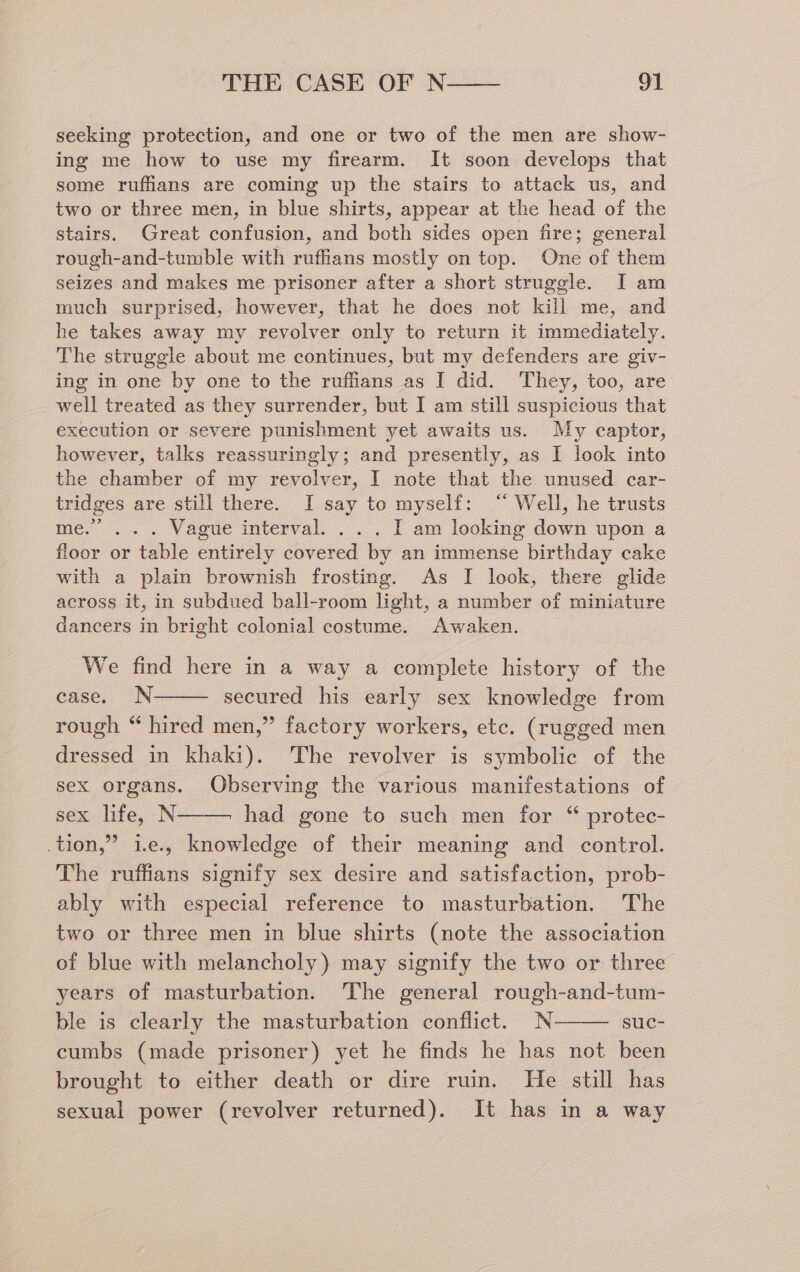 seeking protection, and one or two of the men are show- ing me how to use my firearm. It soon develops that some ruffians are coming up the stairs to attack us, and two or three men, in blue shirts, appear at the head of the stairs. Great confusion, and both sides open fire; general rough-and-tumble with ruffans mostly on top. One of them seizes and makes me prisoner after a short struggle. I am much surprised, however, that he does not kill me, and he takes away my revolver only to return it immediately. The struggle about me continues, but my defenders are giv- ing in one by one to the ruffians as I did. They, too, are well treated as they surrender, but I am still suspicious that execution or severe punishment yet awaits us. My captor, however, talks reassuringly; and presently, as I look into the chamber of my revolver, I note that the unused car- tridges are still there. I say to myself: ‘ Well, he trusts me.” ... Vague interval. ... I am looking down upon a floor or table entirely covered by an immense birthday cake with a plain brownish frosting. As I look, there glide across it, in subdued ball-room light, a number of miniature dancers in bright colonial costume. Awaken. We find here in a way a complete history of the case. N secured his early sex knowledge from rough “ hired men,” factory workers, etc. (rugged men dressed in khaki). The revolver is symbolic of the sex organs. Observing the various manifestations of sex life, N had gone to such men for “ protec- .tion,” i.e., knowledge of their meaning and control. The ruffians signify sex desire and satisfaction, prob- ably with especial reference to masturbation. The two or three men in blue shirts (note the association of blue with melancholy) may signify the two or three years of masturbation. The general rough-and-tum- ble is clearly the masturbation conflict. N suc- cumbs (made prisoner) yet he finds he has not been brought to either death or dire ruin. He still has sexual power (revolver returned). It has in a way