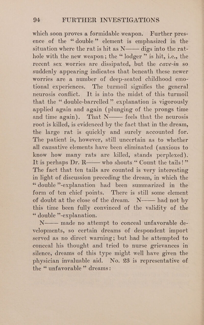 which soon proves a formidable weapon. Further pres- ence of the ‘double’ element is emphasized in the situation where the rat is hit as N digs into the rat- hole with the new weapon; the “ lodger ” is hit, 1.e., the recent sex worries are dissipated, but the cave-in so suddenly appearing indicates that beneath these newer worries are a number of deep-seated childhood emo- tional experiences. The turmoil signifies the general neurosis conflict. It is into the midst of this turmoil that the *‘ double-barrelled ’’ explanation is vigorously applied again and again (plunging of the prongs time and time again). ‘That N feels that the neurosis root is killed, is evidenced by the fact that in the dream, the large rat is quickly and surely accounted for. The patient 1s, however, still uncertain as to whether all causative elements have been eliminated (anxious to know how many rats are killed, stands perplexed). It is perhaps Dr. R who shouts “ Count the tails!” The fact that ten tails are counted is very interesting in light of discussion preceding the dream, in which the * double ”-explanation had been summarized in the form of ten chief points. There is still some element of doubt at the close of the dream. _N—— had not by this time been fully convinced of the validity of the ** double ”-explanation. N made no attempt to conceal unfavorable de- velopments, so certain dreams of despondent import served as no direct warning; but had he attempted to conceal his thought and tried to nurse grievances in silence, dreams of this type might well have given the physician invaluable aid. No. 23 is representative of the “ unfavorable ” dreams: