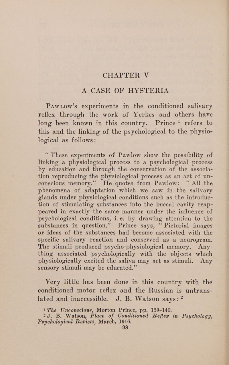 CHAPTER V A CASE OF HYSTERIA Pawtow’s experiments in the conditioned salivary reflex through the work of Yerkes and others have long been known in this country. Prince? refers to this and the linking of the psychological to the physio- logical as follows: “These experiments of Pawlow show the possibility of linking a physiological process to a psychological process by education and through the conservation of the associa- tion reproducing the physiological process as an act of un- conscious memory.” He quotes from Pawlow: “All the phenomena of adaptation which we saw in the salivary glands under physiological conditions such as the introduc- tion of stimulating substances into the buccal cavity reap- peared in exactly the same manner under the influence of psychological conditions, i.e. by drawing attention to the substances in question.” Prince says, “ Pictorial images or ideas of the substances had become associated with the specific salivary reaction and conserved as a neurogram. The stimuli produced psycho-physiological memory. Any- thing associated psychologically with the objects which physiologically excited the saliva may act as stimuli. Any sensory stimuli may be educated.” Very little has been done in this country with the conditioned motor reflex and the Russian is untrans- lated and inaccessible. J.B. Watson says: ” 1 The Unconscious, Morton Prince, pp. 139-140. 2J. B. Watson, Place of Conditioned Reflex in Psychology, Psychological Review, March, 1916.