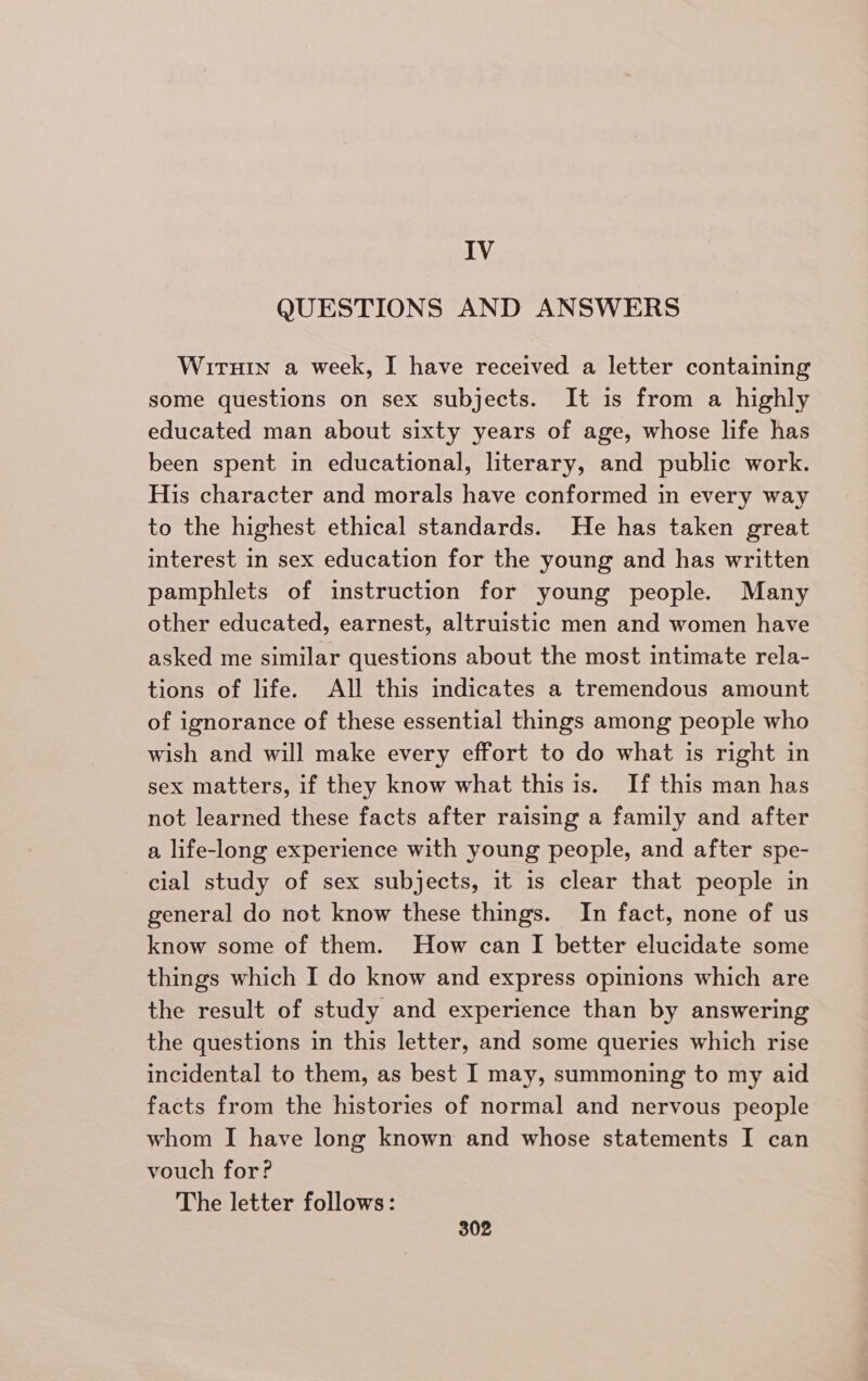 IV QUESTIONS AND ANSWERS Wiruin a week, I have received a letter containing some questions on sex subjects. It is from a highly educated man about sixty years of age, whose life has been spent in educational, literary, and public work. His character and morals have conformed in every way to the highest ethical standards. He has taken great interest in sex education for the young and has written pamphlets of instruction for young people. Many other educated, earnest, altruistic men and women have asked me similar questions about the most intimate rela- tions of life. All this indicates a tremendous amount of ignorance of these essential things among people who wish and will make every effort to do what is right in sex matters, if they know what this is. If this man has not learned these facts after raising a family and after a life-long experience with young people, and after spe- cial study of sex subjects, it is clear that people in general do not know these things. In fact, none of us know some of them. How can I better elucidate some things which I do know and express opinions which are the result of study and experience than by answering the questions in this letter, and some queries which rise incidental to them, as best I may, summoning to my aid facts from the histories of normal and nervous people whom I have long known and whose statements I can vouch for? The letter follows: