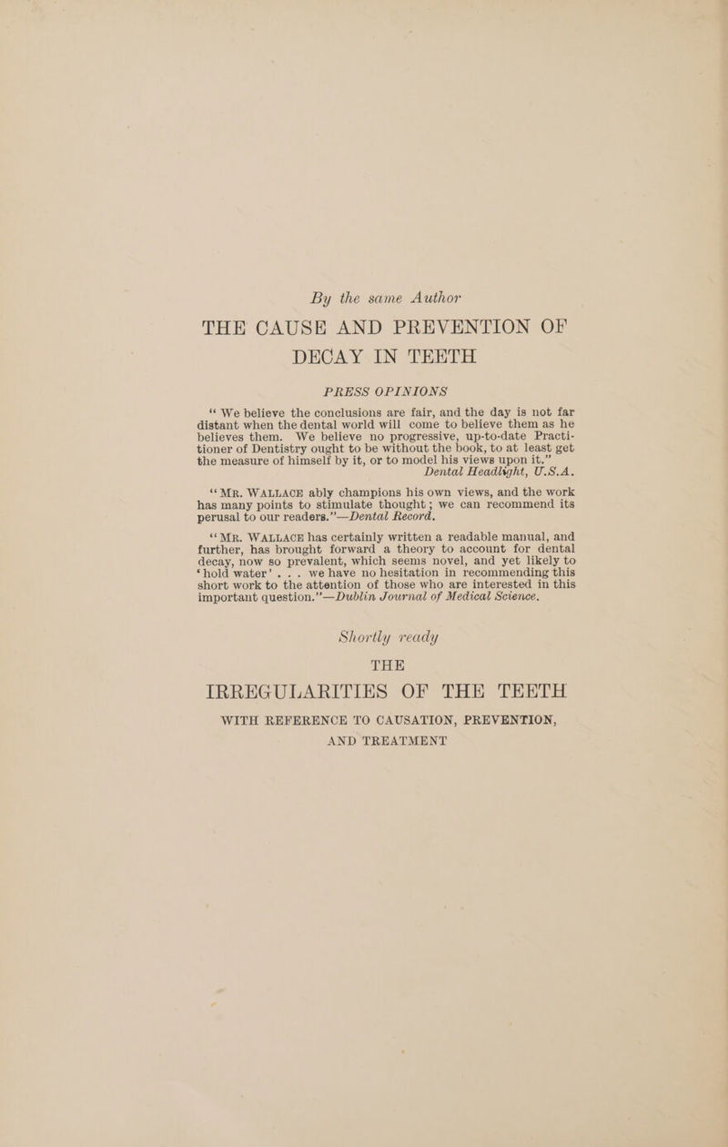 By the same Author THE CAUSE AND PREVENTION OF DECAY IN TEETH PRESS OPINIONS ‘“‘ We believe the conclusions are fair, and the day is not far distant when the dental world will come to believe them as he believes them. We believe no progressive, up-to-date Practi- tioner of Dentistry ought to be without the book, to at least get the measure of himself by it, or to model his views upon it.” Dental Headlight, U.S.A. ““MrR. WALLACE ably champions his own views, and the work has many points to stimulate thought; we can recommend its perusal to our readers.” —Dental Record. ‘SMR. WALLACE has certainly written a readable manual, and further, has brought forward a theory to account for dental decay, now so prevalent, which seems novel, and yet likely to ‘hold water’... we have no hesitation in recommending this short work to the attention of those who are interested in this important question.”—Dublin Journal of Medical Science. Shortly ready THE IRREGULARITIES OF THE TEETH WITH REFERENCE TO CAUSATION, PREVENTION, AND TREATMENT