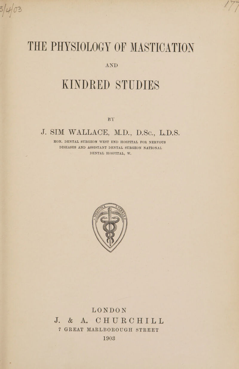 ile  THE PHYSIOLOGY OF MASTICATION AND KINDRED STUDIES BY J. SIM WALLACE, M.D., D.Sc., L.D.S. HON. DENTAL SURGEON WEST END HOSPITAL FOR NERVOUS DISEASES AND ASSISTANT DENTAL SURGEON NATIONAL DENTAL HOSPITAL, W.