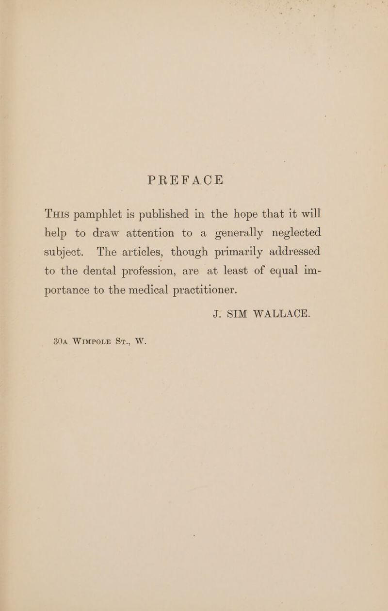 PREFACE Tuis pamphlet is published in the hope that it will help to draw attention to a generally neglected subject. The articles, though primarily addressed to the dental profession, are at least of equal im- portance to the medical practitioner. J. SIM WALLACE. 304A WIMPOLE St., W.