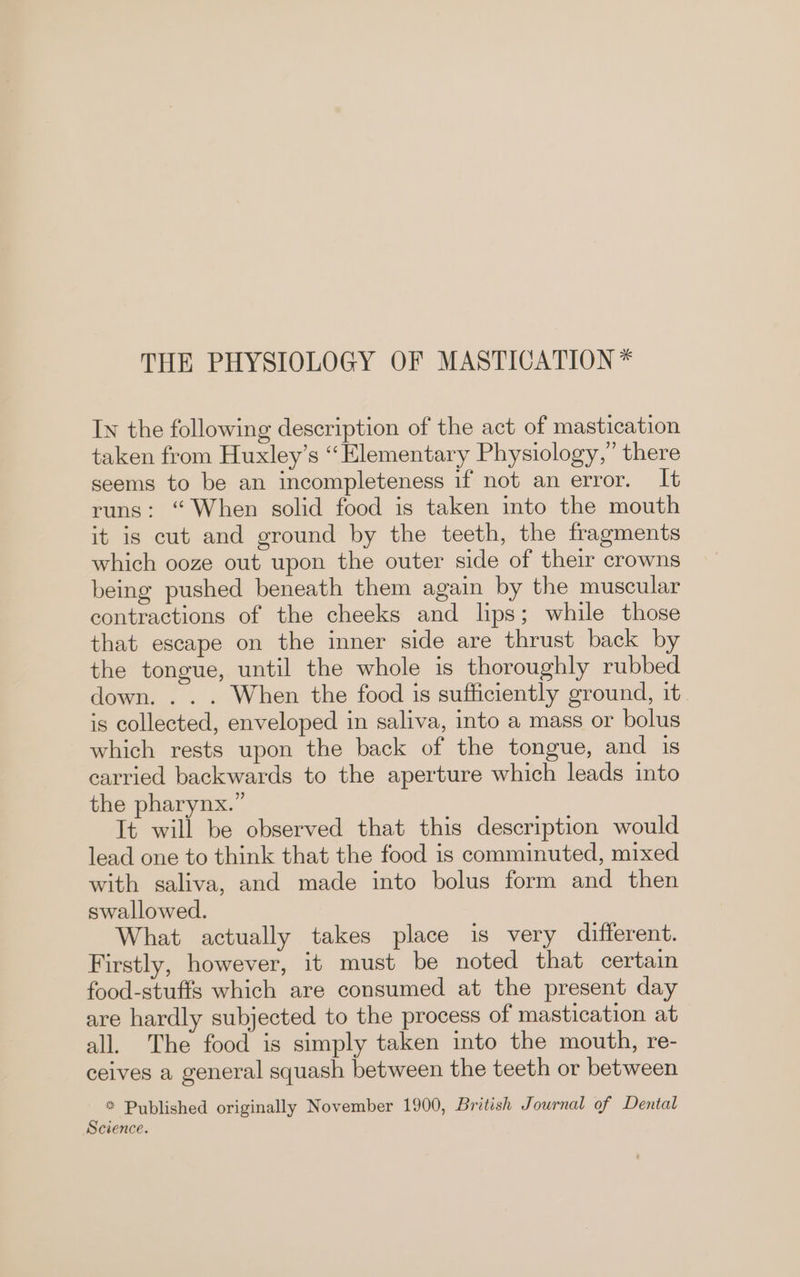 In the following description of the act of mastication taken from Huxley’s “Elementary Physiology,” there seems to be an incompleteness if not an error. It runs: “When solid food is taken into the mouth it is cut and ground by the teeth, the fragments which ooze out upon the outer side of their crowns being pushed beneath them again by the muscular contractions of the cheeks and lips; while those that escape on the inner side are thrust back by the tongue, until the whole is thoroughly rubbed down. . . . When the food is sufficiently ground, it. is collected, enveloped in saliva, into a mass or bolus which rests upon the back of the tongue, and is carried backwards to the aperture which leads into the pharynx.” It will be observed that this description would lead one to think that the food is comminuted, mixed with saliva, and made into bolus form and then swallowed. What actually takes place is very different. Firstly, however, it must be noted that certain food-stufts which are consumed at the present day are hardly subjected to the process of mastication at all. The food is simply taken into the mouth, re- ceives a general squash between the teeth or between * Published originally November 1900, British Journal of Dental Science.