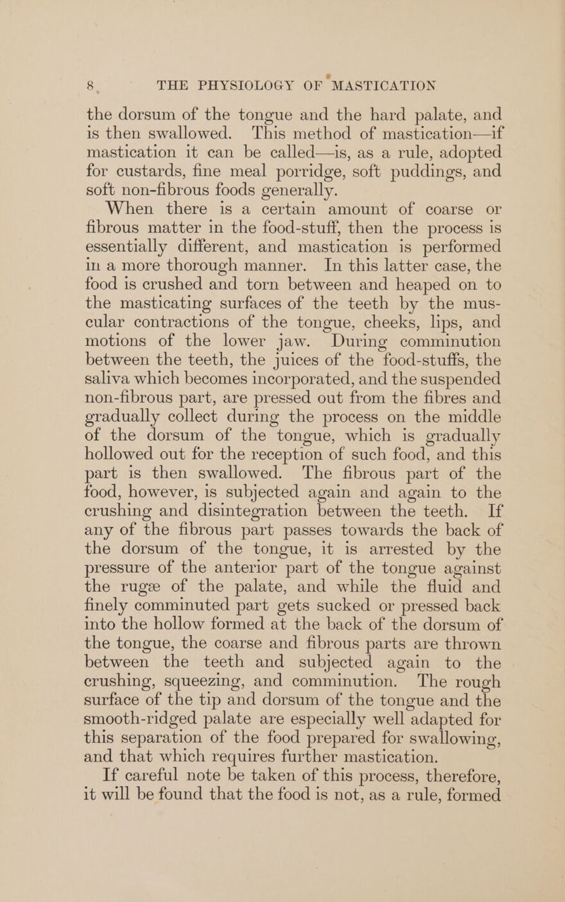 the dorsum of the tongue and the hard palate, and is then swallowed. This method of mastication—if mastication it can be called—is, as a rule, adopted for custards, fine meal porridge, soft puddings, and soft non-fibrous foods generally. When there is a certain amount of coarse or fibrous matter in the food-stuff, then the process is essentially different, and mastication is performed in a more thorough manner. In this latter case, the food is crushed and torn between and heaped on to the masticating surfaces of the teeth by the mus- cular contractions of the tongue, cheeks, lips, and motions of the lower jaw. During comminution between the teeth, the juices of the food-stuffs, the saliva which becomes incorporated, and the suspended non-fibrous part, are pressed out from the fibres and gradually collect during the process on the middle of the dorsum of the tongue, which is gradually hollowed out for the reception of such food, and this part is then swallowed. The fibrous part of the food, however, is subjected again and again to the crushing and disintegration between the teeth. If any of the fibrous part passes towards the back of the dorsum of the tongue, it is arrested by the pressure of the anterior part of the tongue against the ruge of the palate, and while the fluid and finely comminuted part gets sucked or pressed back into the hollow formed at the back of the dorsum of the tongue, the coarse and fibrous parts are thrown between the teeth and subjected again to the crushing, squeezing, and comminution. The rough surface of the tip and dorsum of the tongue and the smooth-ridged palate are especially well adapted for this separation of the food prepared for swallowing, and that which requires further mastication. If careful note be taken of this process, therefore, it will be found that the food is not, as a rule, formed