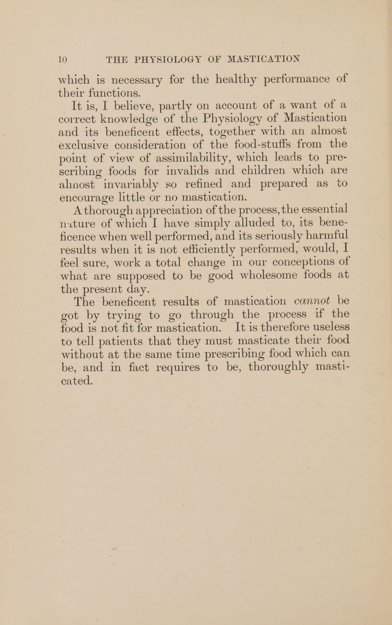 which is necessary for the healthy performance of their functions. It is, I believe, partly on account of a want of a correct knowledge of the Physiology of Mastication and its beneficent effects, together with an almost exclusive consideration of the food-stuffs from the point of view of assimilability, which leads to pre- scribing foods for invalids and children which are alinost invariably so refined and prepared as to encourage little or no mastication. A thorough appreciation of the process, the essential nature of which I have simply alluded to, its bene- ficence when well performed, and its seriously harmful results when it is not efficiently performed, would, I feel sure, work a total change in our conceptions of what are supposed to be good wholesome foods at the present day. The beneficent results of mastication cannot be got by trying to go through the process if the food is not fit for mastication. It is therefore useless to tell patients that they must masticate thei food without at the same time prescribing food which can be, and in fact requires to be, thoroughly masti- cated.