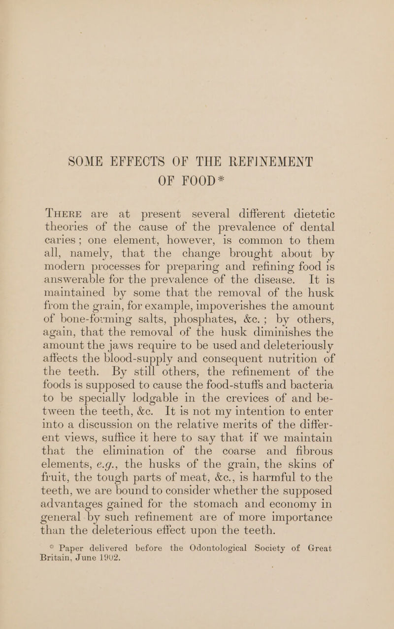 SOME EFFECTS OF THE REFINEMENT OF FOOD* THERE are at present several different dietetic theories of the cause of the prevalence of dental caries; one element, however, 1s common to them all, namely, that the change brought about by modern processes for preparing and refining food is answerable for the prevalence of the disease. It is maintained by some that the removal of the husk from the grain, for example, impoverishes the amount of bone-forming salts, phosphates, &amp;c.; by others, again, that the removal of the husk diminishes the amount the jaws require to be used and deleteriously affects the blood-supply and consequent nutrition of the teeth. By still others, the refinement of the foods is supposed to cause the food-stuffs and bacteria to be specially lodgable in the crevices of and be- tween the teeth, &amp;c. It is not my intention to enter into a discussion on the relative merits of the differ- ent views, suffice it here to say that if we maintain that the elimination of the coarse and _ fibrous elements, ¢.g., the husks of the grain, the skins of fruit, the tough parts of meat, &amp;c., 1s harmful to the teeth, we are bound to consider whether the supposed advantages gained for the stomach and economy in general by such refinement are of more importance than the deleterious effect upon the teeth. * Paper delivered before the Odontological Society of Great Britain, June 1902.