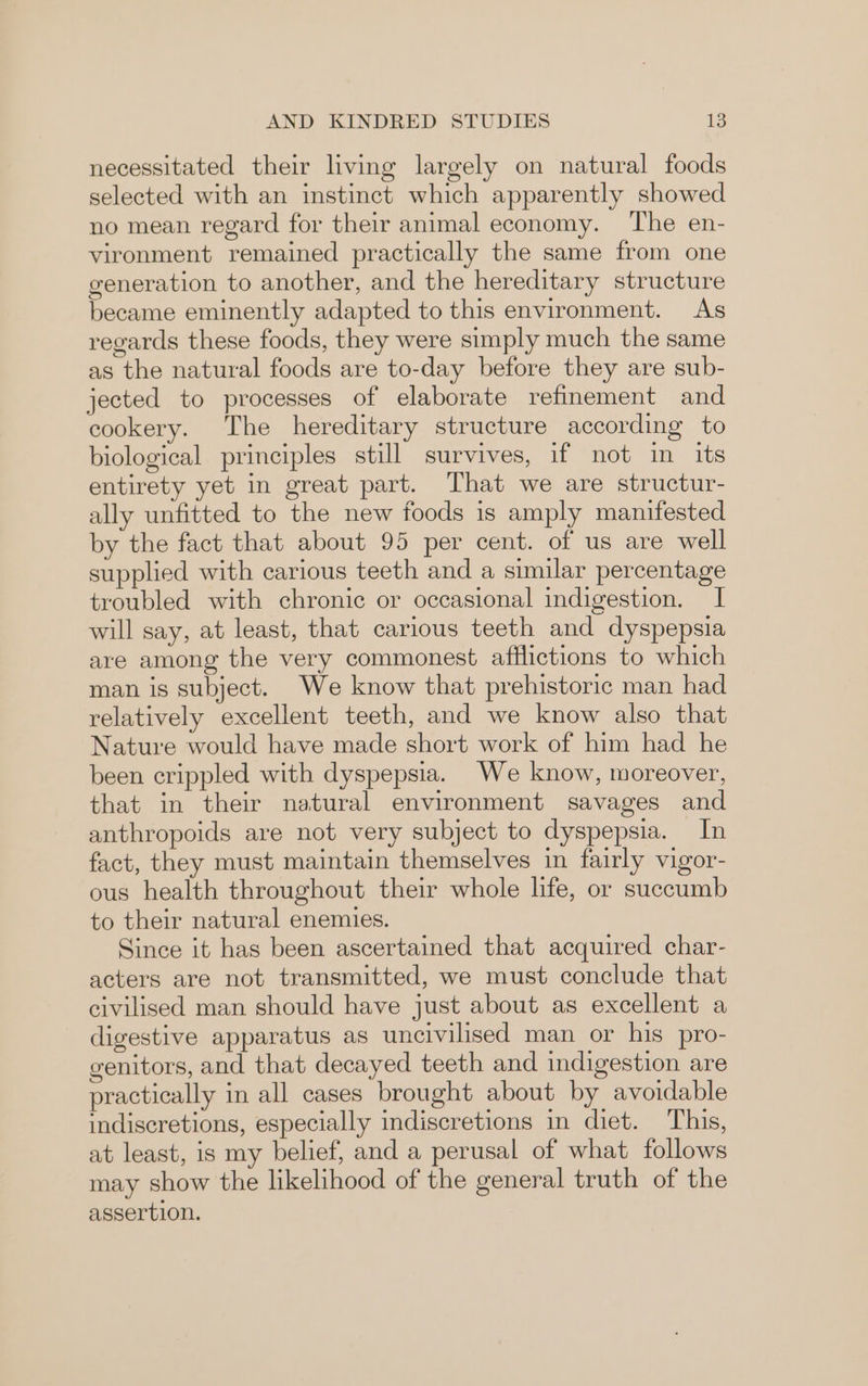 necessitated their living largely on natural foods selected with an instinct which apparently showed no mean regard for their animal economy. ‘The en- vironment remained practically the same from one generation to another, and the hereditary structure became eminently adapted to this environment. As regards these foods, they were simply much the same as the natural foods are to-day before they are sub- jected to processes of elaborate refinement and cookery. The hereditary structure according to biological principles still survives, if not in its entirety yet in great part. That we are structur- ally unfitted to the new foods is amply manifested by the fact that about 95 per cent. of us are well supplied with carious teeth and a similar percentage troubled with chronic or occasional indigestion. I will say, at least, that carious teeth and dyspepsia are among the very commonest afflictions to which man is subject. We know that prehistoric man had relatively excellent teeth, and we know also that Nature would have made short work of him had he been crippled with dyspepsia. We know, moreover, that in their natural environment savages and anthropoids are not very subject to dyspepsia. In fact, they must maintain themselves in fairly vigor- ous health throughout their whole life, or suecumb to their natural enemies. Since it has been ascertained that acquired char- acters are not transmitted, we must conclude that civilised man should have just about as excellent a digestive apparatus as uncivilised man or his pro- genitors, and that decayed teeth and indigestion are practically in all cases brought about by avoidable indiscretions, especially indiscretions in diet. This, at least, is my belief, and a perusal of what follows may show the likelihood of the general truth of the assertion.