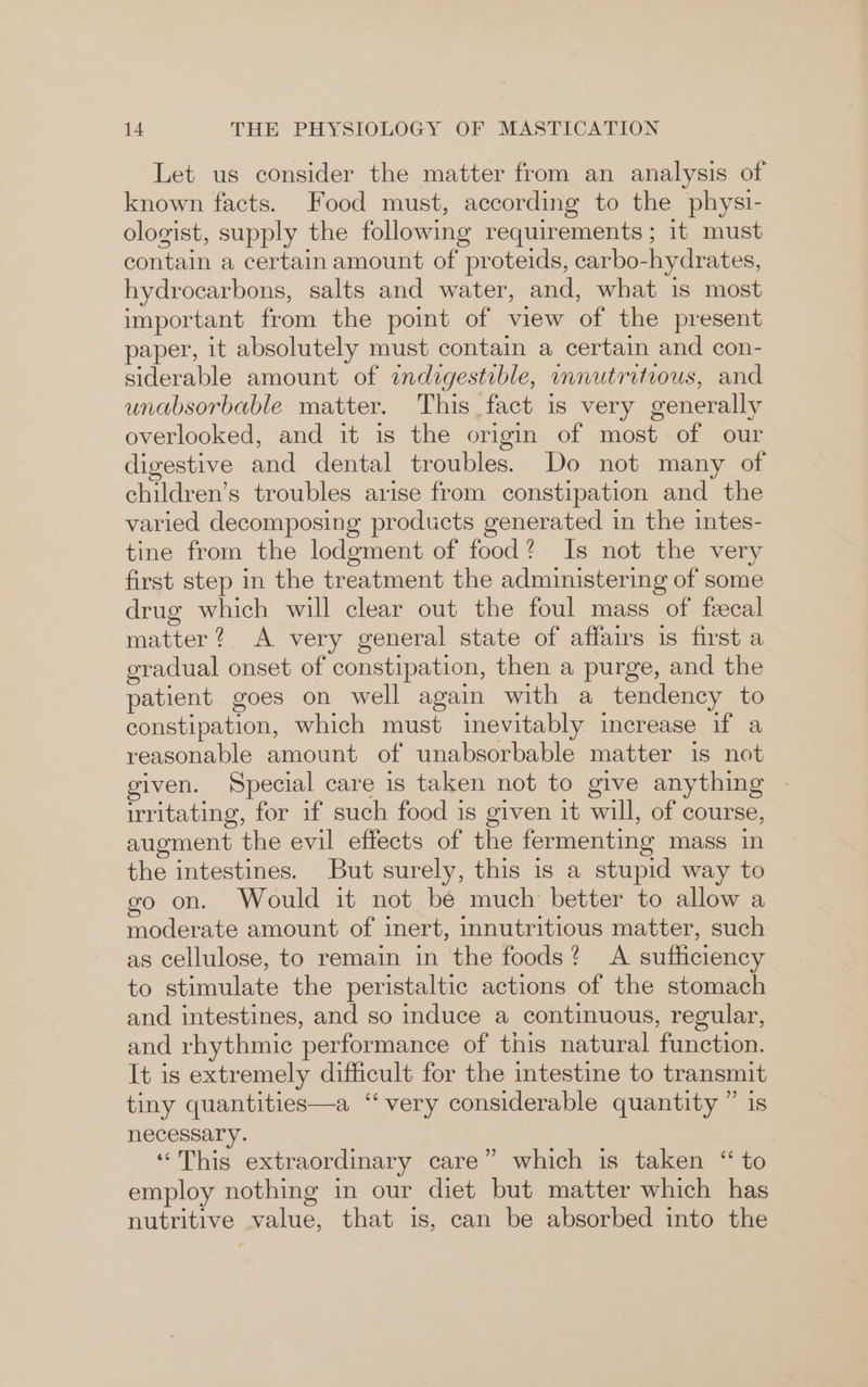 Let us consider the matter from an analysis of known facts. Food must, according to the physi- ologist, supply the following requirements ; 1t must contain a certain amount of proteids, carbo-hydrates, hydrocarbons, salts and water, and, what is most important from the poimt of view of the present paper, it absolutely must contain a certain and con- siderable amount of indzgesteble, mmnutritious, and unabsorbable matter. This fact is very generally overlooked, and it is the origin of most of our digestive and dental troubles. Do not many of children’s troubles arise from constipation and the varied decomposing products generated in the intes- tine from the lodgment of food? Is not the very first step in the treatment the administering of some drug which will clear out the foul mass of fecal matter? A very general state of affairs is first a gradual onset of constipation, then a purge, and the patient goes on well again with a tendency to constipation, which must inevitably increase if a reasonable amount of unabsorbable matter is not given. Special care is taken not to give anything - irritating, for if such food is given it will, of course, augment the evil effects of the fermenting mass in the intestines. But surely, this is a stupid way to go on. Would it not be much better to allow a moderate amount of inert, innutritious matter, such as cellulose, to remain in the foods? A sufficiency to stimulate the peristaltic actions of the stomach and intestines, and so induce a continuous, regular, and rhythmic performance of this natural function. It is extremely difficult for the intestine to transmit tiny quantities—a “very considerable quantity ” is necessary. ‘This extraordinary care” which is taken “ to employ nothing in our diet but matter which has nutritive value, that is, can be absorbed into the