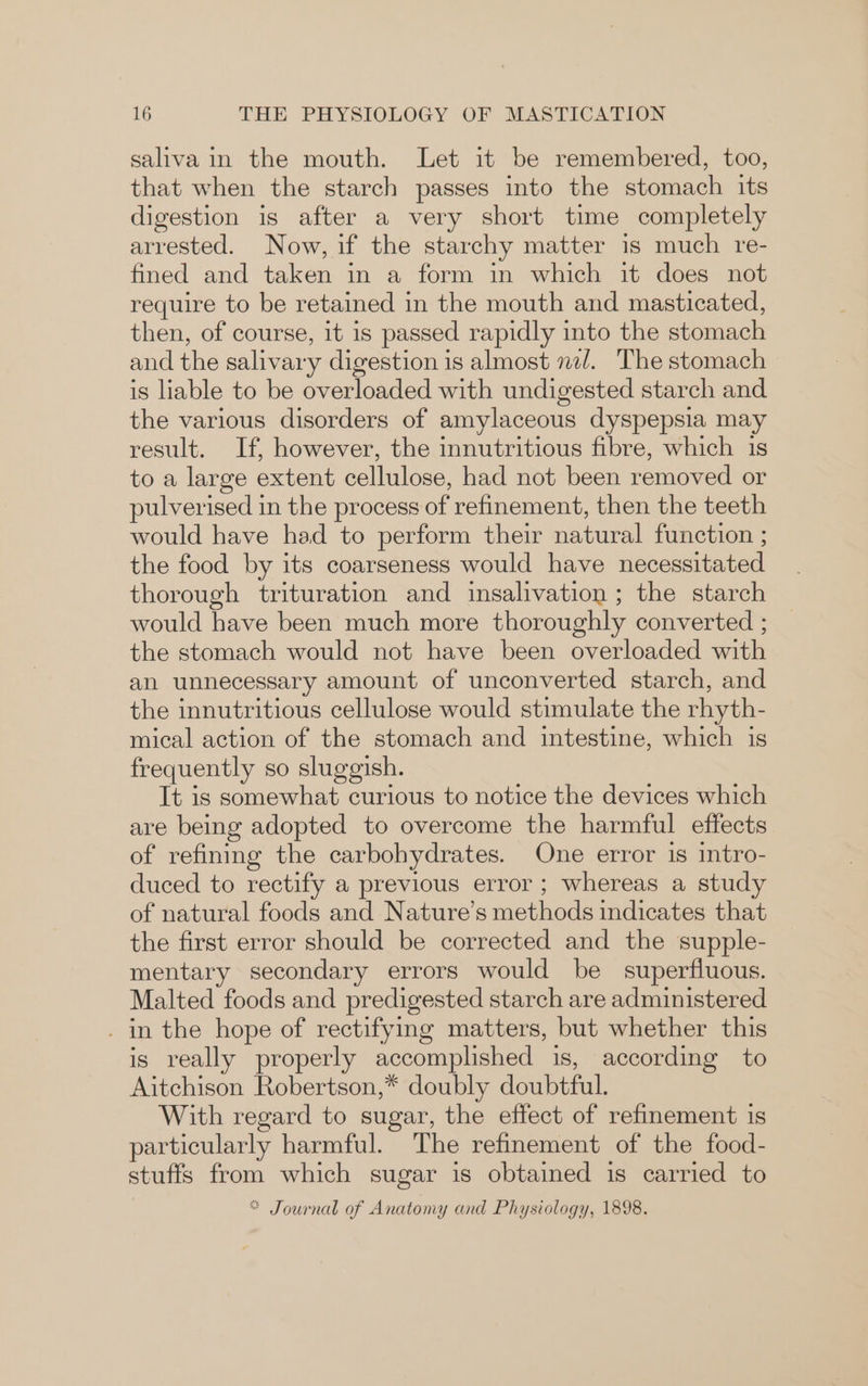 saliva in the mouth. Let it be remembered, too, that when the starch passes into the stomach its digestion is after a very short time completely arrested. Now, if the starchy matter is much re- fined and taken in a form in which it does not require to be retained in the mouth and masticated, then, of course, it is passed rapidly into the stomach and the salivary digestion is almost nal. The stomach is liable to be overloaded with undigested starch and the various disorders of amylaceous dyspepsia may result. If, however, the innutritious fibre, which is to a large extent cellulose, had not been removed or pulverised in the process of refinement, then the teeth would have had to perform their natural function ; the food by its coarseness would have necessitated thorough trituration and insalivation ; the starch would have been much more thoroughly converted ; the stomach would not have been overloaded with an unnecessary amount of unconverted starch, and the innutritious cellulose would stimulate the rhyth- mical action of the stomach and intestine, which is frequently so sluggish. It is somewhat curious to notice the devices which are being adopted to overcome the harmful effects of refining the carbohydrates. One error is intro- duced to rectify a previous error ; whereas a study of natural foods and Nature’s methods indicates that the first error should be corrected and the supple- mentary secondary errors would be superfluous. Malted foods and predigested starch are administered _ in the hope of rectifying matters, but whether this is really properly accomplished is, according to Aitchison Robertson,* doubly doubtful. With regard to sugar, the effect of refinement is particularly harmful. The refinement of the food- stuffs from which sugar is obtained is carried to = Journal of Anatomy and Physiology, 1898.