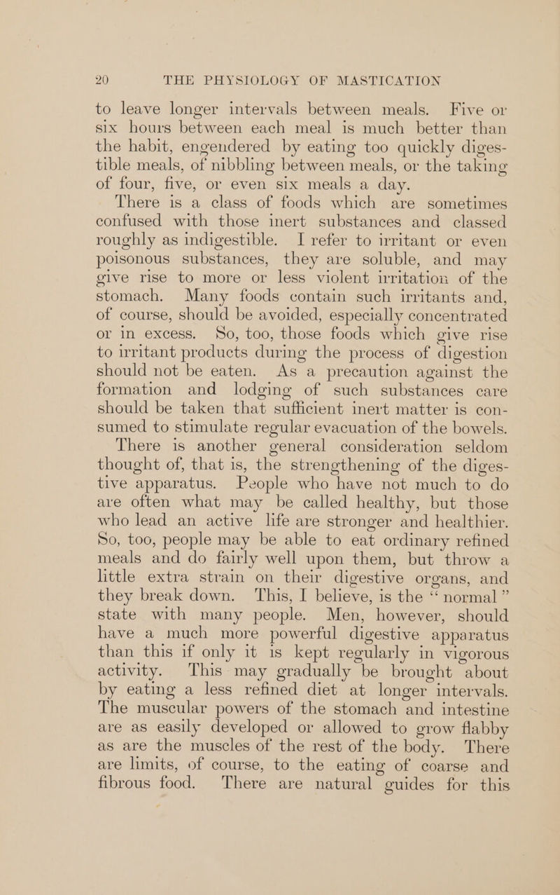 to leave longer intervals between meals. Five or six hours between each meal is much better than the habit, engendered by eating too quickly diges- tible meals, of nibbling between meals, or the taking of four, five, or even six meals a day. There is a class of foods which are sometimes confused with those inert substances and classed roughly as indigestible. I refer to irritant or even poisonous substances, they are soluble, and may give rise to more or less violent irritation of the stomach. Many foods contain such irritants and, of course, should be avoided, especially concentrated or in excess. So, too, those foods which give rise to irritant products during the process of digestion should not be eaten. As a precaution against the formation and lodging of such substances care should be taken that sufficient inert matter is con- sumed to stimulate regular evacuation of the bowels. There is another general consideration seldom thought of, that is, the strengthening of the diges- tive apparatus. People who have not much to do ave often what may be called healthy, but those who lead an active life are stronger and healthier. So, too, people may be able to eat ordinary refined meals and do fairly well upon them, but throw a little extra strain on their digestive organs, and they break down. This, I believe, is the ‘“‘ normal ” state with many people. Men, however, should have a much more powerful digestive apparatus than this if only it is kept regularly in vigorous activity. This may gradually be brought about by eating a less refined diet at longer intervals. The muscular powers of the stomach and intestine are as easily developed or allowed to grow flabby as are the muscles of the rest of the body. There are limits, of course, to the eating of coarse and fibrous food. There are natural guides for this