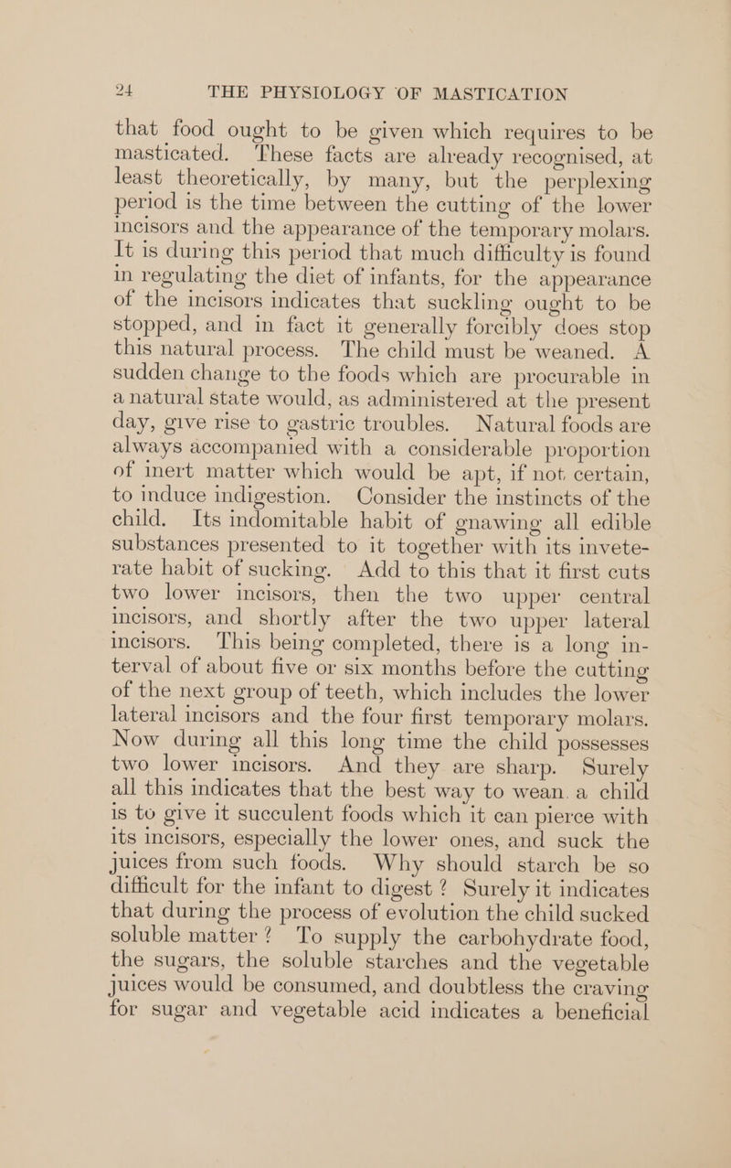 that food ought to be given which requires to be masticated. These facts are already recognised, at least theoretically, by many, but the perplexing period is the time between the cutting of the lower incisors and the appearance of the temporary molars. It is during this period that much dificulty is found in regulating the diet of infants, for the appearance of the incisors indicates that suckling ought to be stopped, and in fact it generally forcibly does stop this natural process. The child must be weaned. A sudden change to the foods which are procurable in a natural state would, as administered at the present day, give rise to gastric troubles. Natural foods are always accompanied with a considerable proportion of inert matter which would be apt, if not certain, to induce indigestion. Consider the instincts of the child. Its indomitable habit of enawing all edible substances presented to it together with its invete- rate habit of sucking. Add to this that it first cuts two lower incisors, then the two upper central incisors, and shortly after the two upper lateral incisors. ‘This being completed, there is a long in- terval of about five or six months before the cutting of the next group of teeth, which includes the lower lateral incisors and the four first temporary molars. Now during all this long time the child possesses two lower incisors. And they are sharp. Surely all this indicates that the best way to wean, a child is to give it succulent foods which it can pierce with its incisors, especially the lower ones, and suck the juices from such foods. Why should starch be so diticult for the infant to digest ? Surely it indicates that during the process of evolution the child sucked soluble matter? To supply the carbohydrate food, the sugars, the soluble starches and the vegetable juices would be consumed, and doubtless the craving for sugar and vegetable acid indicates a beneficial