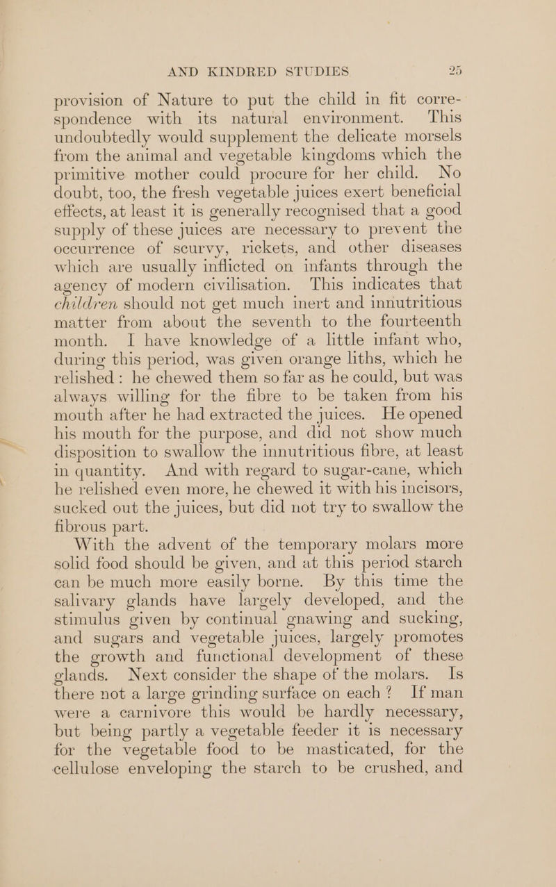 Wi f AND KINDRED STUDIES 2d provision of Nature to put the child in fit corre- spondence with its natural environment. This undoubtedly would supplement the delicate morsels from the animal and vegetable kingdoms which the primitive mother could procure for her child. No doubt, too, the fresh vegetable juices exert beneficial effects, at least it is generally recognised that a good supply of these juices are necessary to prevent the occurrence of scurvy, rickets, and other diseases which are usually inflicted on infants through the agency of modern civilisation. This indicates that children should not get much inert and innutritious matter from about the seventh to the fourteenth month. I have knowledge of a little infant who, during this period, was given orange liths, which he relished : he chewed them so far as he could, but was always willing for the fibre to be taken from his mouth after he had extracted the juices. He opened his mouth for the purpose, and did not show much disposition to swallow the innutritious fibre, at least in quantity. And with regard to sugar-cane, which he relished even more, he chewed it with his incisors, sucked out the juices, but did not try to swallow the fibrous part. With the advent of the temporary molars more solid food should be given, and at this period starch can be much more easily borne. By this time the salivary glands have largely developed, and the stimulus given by continual gnawing and sucking, and sugars and vegetable juices, largely promotes the growth and functional development of these glands. Next consider the shape of the molars. Is there not a large grinding surface on each? If man were a carnivore this would be hardly necessary, but being partly a vegetable feeder it 1s necessary for the vegetable food to be masticated, for the