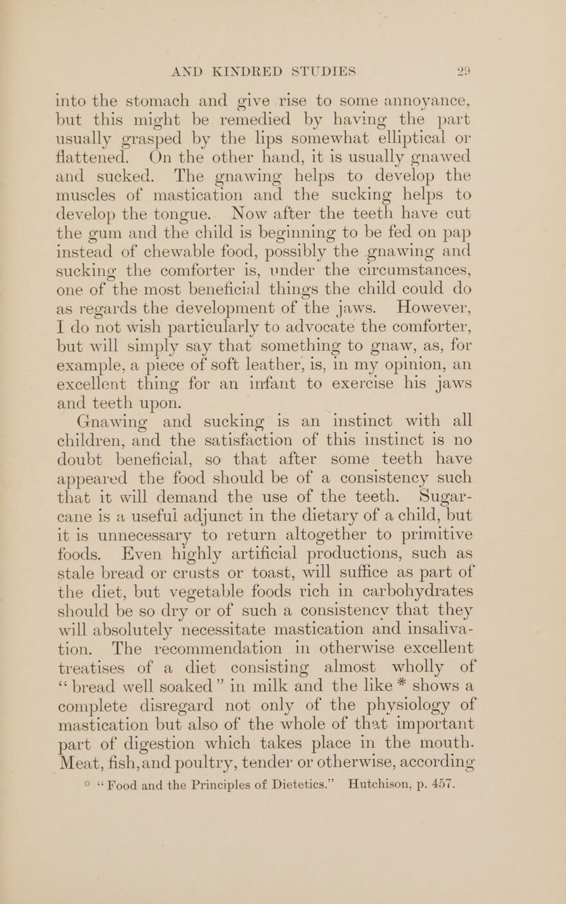 into the stomach and give rise to some annoyance, but this might be remedied by having the part usually grasped by the lips somewhat elliptical or flattened. On the other hand, it is usually gnawed and sucked. The gnawing helps to develop the muscles of mastication and the sucking helps to develop the tongue.. Now after the teeth have cut the gum and the child is beginning to be fed on pap instead of chewable food, possibly the gnawing and sucking the comforter is, under the circumstances, one of the most beneficial things the child could do as regards the development of the jaws. However, I do not wish particularly to advocate the comforter, but will simply say that something to gnaw, as, for example, a piece of soft leather, is, in my opinion, an excellent thing for an infant to exercise his jaws and teeth upon. Gnawing and sucking is an instinct with all children, and the satisfaction of this instinct 1s no doubt beneficial, so that after some teeth have appeared the food should be of a consistency such that it will demand the use of the teeth. Sugar- cane is a useful adjunct in the dietary of a child, but it is unnecessary to return altogether to primitive foods. Even highly artificial productions, such as stale bread or crusts or toast, will suffice as part of the diet, but vegetable foods rich in carbohydrates should be so dry or of such a consistency that they will absolutely necessitate mastication and insaliva- tion. The recommendation in otherwise excellent treatises of a diet consisting almost wholly of “bread well soaked” in milk and the like * shows a complete disregard not only of the physiology of mastication but also of the whole of that important part of digestion which takes place in the mouth. Meat, fish,and poultry, tender or otherwise, according *“ ‘Food and the Principles of Dietetics.” Hutchison, p. 457.