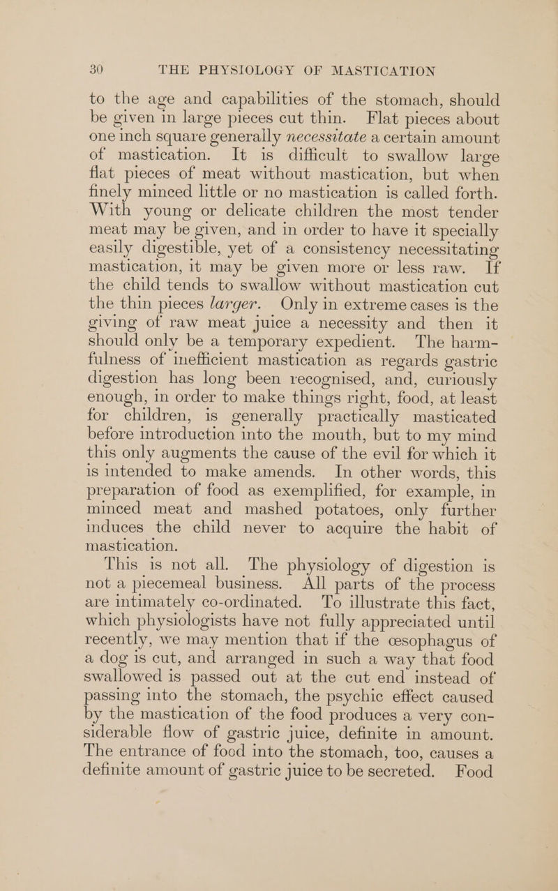 to the age and capabilities of the stomach, should be given in large pieces cut thin. Flat pieces about one inch square generally necessitate a certain amount of mastication. It is difficult to swallow large flat pieces of meat without mastication, but when finely minced little or no mastication is called forth. With young or delicate children the most tender meat may be given, and in order to have it specially easily digestible, yet of a consistency necessitating mastication, 1t may be given more or less raw. If the child tends to swallow without mastication cut the thin pieces larger. Only in extreme cases is the giving of raw meat juice a necessity and then it should only be a temporary expedient. The harm- fulness of inefficient mastication as regards gastric digestion has long been recognised, and, curiously enough, in order to make things right, food, at least for children, is generally practically masticated before introduction into the mouth, but to my mind this only augments the cause of the evil for which it is intended to make amends. In other words, this preparation of food as exemplified, for example, in minced meat and mashed potatoes, only further induces the child never to acquire the habit of mastication. This is not all. The physiology of digestion is not a piecemeal business. All parts of the process are intimately co-ordinated. To illustrate this fact, which physiologists have not fully appreciated until recently, we may mention that if the cesophagus of a dog 1s cut, and arranged in such a way that food swallowed is passed out at the cut end instead of passing into the stomach, the psychic effect caused by the mastication of the food produces a very con- siderable flow of gastric juice, definite in amount. The entrance of food into the stomach, too, causes a definite amount of gastric juice to be secreted. Food