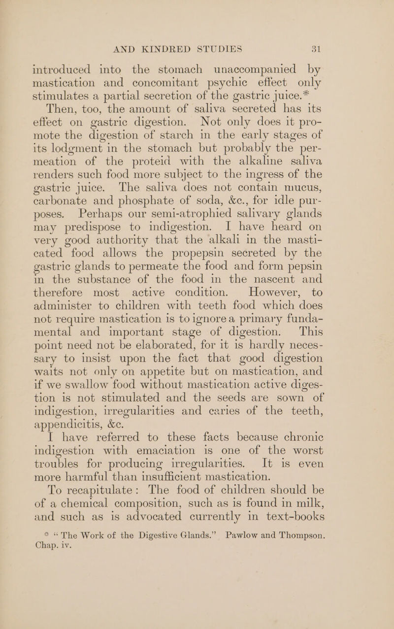 introduced into the stomach unaccompanied by mastication and concomitant psychic effect only stimulates a partial secretion of the gastric juice.* Then, too, the amount of saliva secreted has its effect on gastric digestion. Not only does it pro- mote the digestion of starch in the early stages of its lodgment in the stomach but probably the per- meation of the proteid with the alkaline saliva renders such food more subject to the ingress of the gastric juice. The saliva does not contain mucus, carbonate and phosphate of soda, &c., for idle pur- poses. Perhaps our semi-atrophied salivary glands may predispose to indigestion. I have heard on very good authority that the alkali in the masti- cated food allows the propepsin secreted by the gastric glands to permeate the food and form pepsin in the substance of the food in the nascent and therefore most active condition. However, to administer to children with teeth food which does not require mastication is toignorea primary funda- mental and important stage of digestion. This point need not be elaborated, for it is hardly neces- sary to insist upon the fact that good digestion waits not only on appetite but on mastication, and if we swallow food without mastication active diges- tion is not stimulated and the seeds are sown of indigestion, irregularities and caries of the teeth, appendicitis, &c. I have referred to these facts because chronic indigestion with emaciation is one of the worst troubles for producing irregularities. It 1s even more harmful than insufficient mastication. To recapitulate: The food of children should be of a chemical composition, such as is found in milk, and such as is advocated currently in text-books * “The Work of the Digestive Glands.” Pawlow and Thompson. Chap. iv.