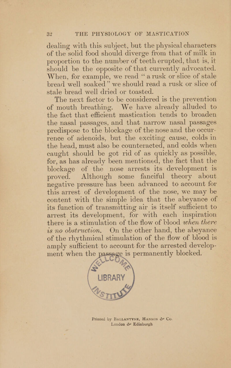 dealing with this subject, but the physical characters of the solid food should diverge from that of milk in proportion to the number of teeth erupted, that is, it should be the opposite of that currently advocated. When, for example, we read “arusk or slice of stale bread well soaked” we should read a rusk or slice of stale bread well dried or toasted. The next factor to be considered is the prevention | of mouth breathing. We have already alluded to the fact that efficient mastication tends to broaden the nasal passages, and that narrow nasal passages predispose to the blockage of the nose and the occur- rence of adenoids, but the exciting cause, colds in the head, must also be counteracted, and colds when caught should be got rid of as quickly as possible, for, as has already been mentioned, the fact that the blockage of the nose arrests its development 1s proved. Although some fanciful theory about negative pressure has been advanced to account for this arrest of development of the nose, we may be content with the simple idea that the abeyance of its function of transmitting air is itself sufficient to arrest its development, for with each inspiration there is a stimulation of the flow of blood when there as no obstruction. On the other hand, the abeyance of the rhythmical stimulation of the flow of blood 1s amply sufficient to account for the arrested develop- sage is permanently blocked. LIBRARY | \Srrty Printed by BALLANTYNE, HANSON &amp; Co. London &amp; Edinburgh