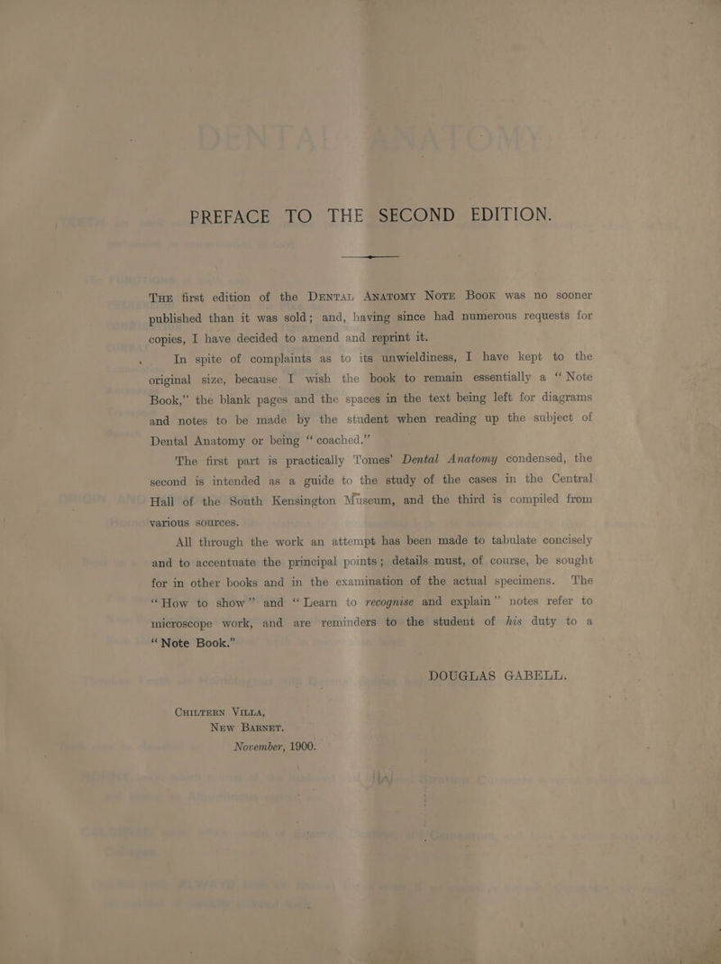 PREFACE TO THE SECOND EDITION. Tur first edition of the Dmntan Anatomy Notr Book was no sooner published than it was sold; and, having since had numerous requests for copies, I have decided to amend and reprint it. In spite of complaints as to its unwieldiness, I have kept to the original size, because I wish the book to remain essentially a ‘‘ Note Book,” the blank pages and the spaces in the text being left for diagrams and notes to be made by the student when reading up the subject of Dental Anatomy or being ‘‘ coached.” The first part is practically Tomes’ Dental Anatomy condensed, the second is intended as a guide to the study of the cases in the Central Hall of the South Kensington Museum, and the third is compiled from various sources. All through the work an attempt has been made to tabulate concisely and to accentuate the principal points; details must, of course, be sought for in other books and in the examination of the actual specimens. ‘The “How to show” and “Learn to recognise and explain’’ notes refer to microscope work, and are reminders to the student of jus duty to a “Note Book.” DOUGLAS GABELL. CHILTERN VILLA, New Barnet. November, 1900.
