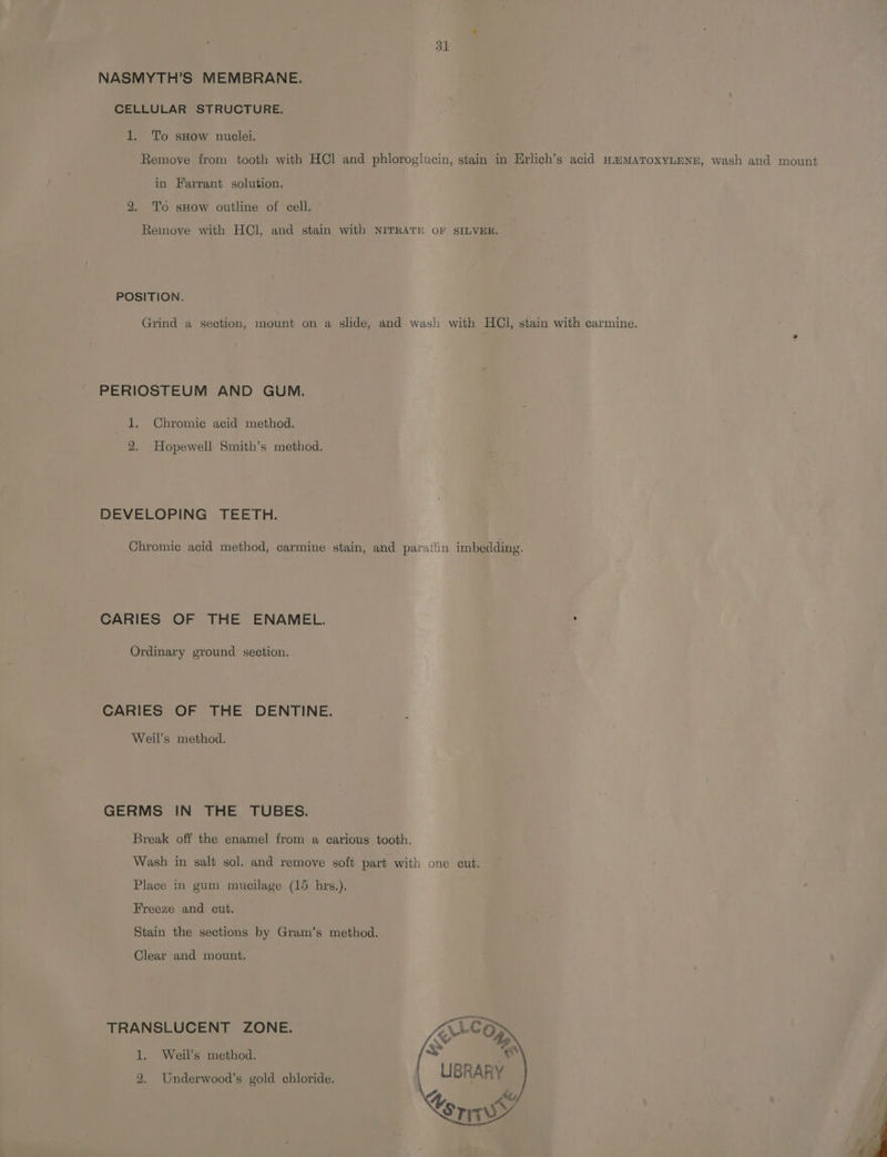 31 NASMYTH’S MEMBRANE. CELLULAR STRUCTURE. 1. To sHow nuclei. Remove from tooth with HCl and phloroglucin, stain in Erlich’s acid HaMATOXYLENE, wash and mount in Farrant solution. 2. To sHow outline of cell. - Remove with HCl, and stain with NITRATE oF SILVER. POSITION. Grind a section, mount on a slide, and wash with HCl, stain with carmine. PERIOSTEUM AND GUM. 1. Chromic acid method. 2. Hopewell Smith’s method. DEVELOPING TEETH. Chromic acid method, carmine stain, and paratlin imbedding. CARIES OF THE ENAMEL. : Ordinary ground section. CARIES OF THE DENTINE. Weil’s method. GERMS IN THE TUBES. Break off the enamel from a carious tooth. Wash in salt sol. and remove soft part with one cut. Place in gum mucilage (15 hrs.). Freeze and cut. Stain the sections by Gram’s method. Clear and mount. TRANSLUCENT ZONE. SALCG 1. Weil’s method. [fs ee : PAD, 2. Underwood’s gold chloride. \ LIBRARY J ky Cori