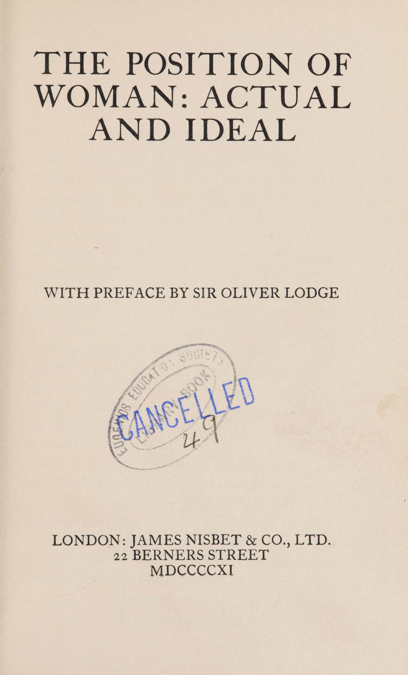 THE POSITION OF WOMAN: ACTUAL AND IDEAL WITH PREFACE BY SIR OLIVER LODGE af s ‘ sos ms, 3 8 é % » ne Fm ’ q sim £ \ on t ; , # ms , i \t “te g Ly \ . . ) “4 ; col + ; 3 | ad Fl eee a i LONDON: JAMES NISBET &amp; CO., LTD. 22 BERNERS STREET MDCCCCXI