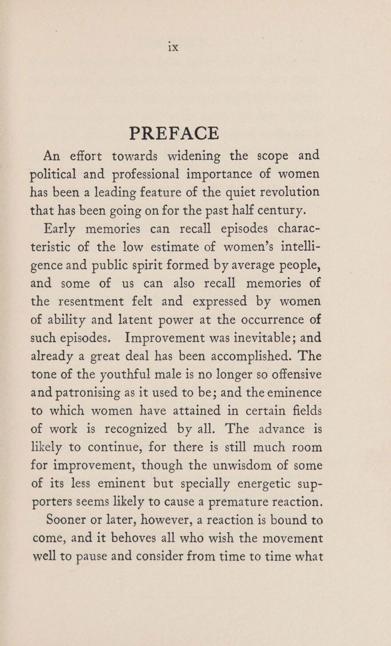 PREFACE An effort towards widening the scope and political and professional importance of women has been a leading feature of the quiet revolution that has been going on for the past half century. Early memories can recall episodes charac- teristic of the low estimate of women’s intelli- gence and public spirit formed by average people, and some of us can also recall memories of the resentment felt and expressed by women of ability and latent power at the occurrence of such episodes. Improvement was inevitable; and already a great deal has been accomplished. The tone of the youthful male is no longer so offensive and patronising as it used to be; and the eminence to which women have attained in certain fields of work is recognized by all. The advance is likely to continue, for there is still much room for improvement, though the unwisdom of some of its less eminent but specially energetic sup- porters seems likely to cause a premature reaction. Sooner or later, however, a reaction is bound to come, and it behoves all who wish the movement well to pause and consider from time to time what