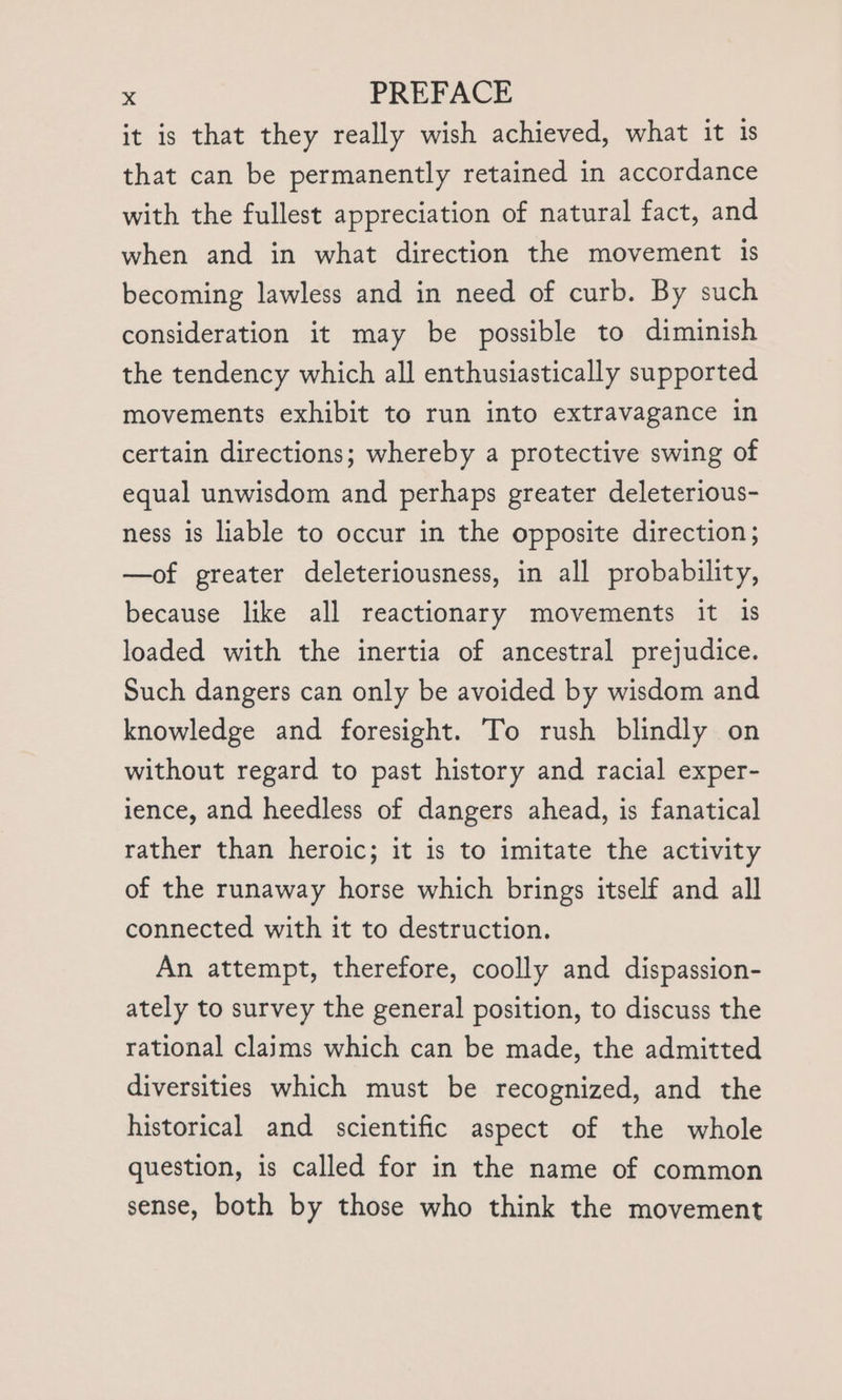 it is that they really wish achieved, what it is that can be permanently retained in accordance with the fullest appreciation of natural fact, and when and in what direction the movement 1s becoming lawless and in need of curb. By such consideration it may be possible to diminish the tendency which all enthusiastically supported movements exhibit to run into extravagance in certain directions; whereby a protective swing of equal unwisdom and perhaps greater deleterious- ness is liable to occur in the opposite direction; —of greater deleteriousness, in all probability, because like all reactionary movements it 1s loaded with the inertia of ancestral prejudice. Such dangers can only be avoided by wisdom and knowledge and foresight. To rush blindly on without regard to past history and racial exper- ience, and heedless of dangers ahead, is fanatical rather than heroic; it is to imitate the activity of the runaway horse which brings itself and all connected with it to destruction. An attempt, therefore, coolly and dispassion- ately to survey the general position, to discuss the rational claims which can be made, the admitted diversities which must be recognized, and the historical and scientific aspect of the whole question, is called for in the name of common sense, both by those who think the movement