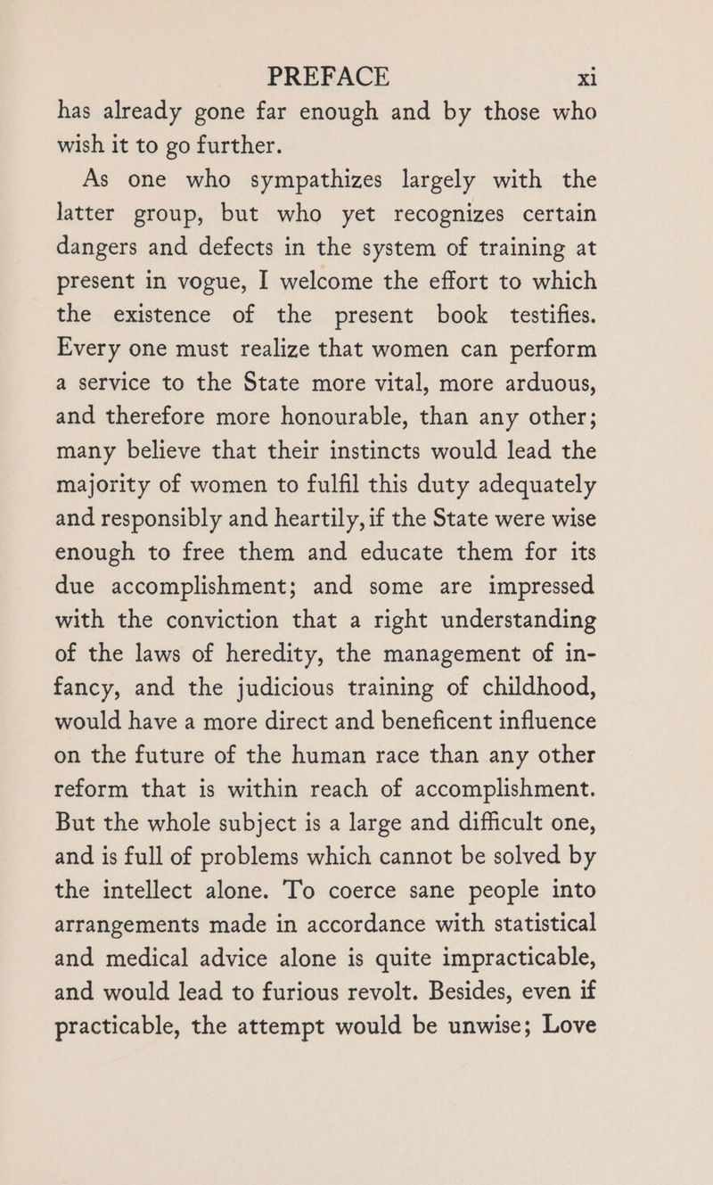 has already gone far enough and by those who wish it to go further. As one who sympathizes largely with the latter group, but who yet recognizes certain dangers and defects in the system of training at present in vogue, I welcome the effort to which the existence of the present book testifies. Every one must realize that women can perform a service to the State more vital, more arduous, and therefore more honourable, than any other; many believe that their instincts would lead the majority of women to fulfil this duty adequately and responsibly and heartily, if the State were wise enough to free them and educate them for its due accomplishment; and some are impressed with the conviction that a right understanding of the laws of heredity, the management of in- fancy, and the judicious training of childhood, would have a more direct and beneficent influence on the future of the human race than any other reform that is within reach of accomplishment. But the whole subject is a large and difficult one, and is full of problems which cannot be solved by the intellect alone. To coerce sane people into arrangements made in accordance with statistical and medical advice alone is quite impracticable, and would lead to furious revolt. Besides, even if practicable, the attempt would be unwise; Love