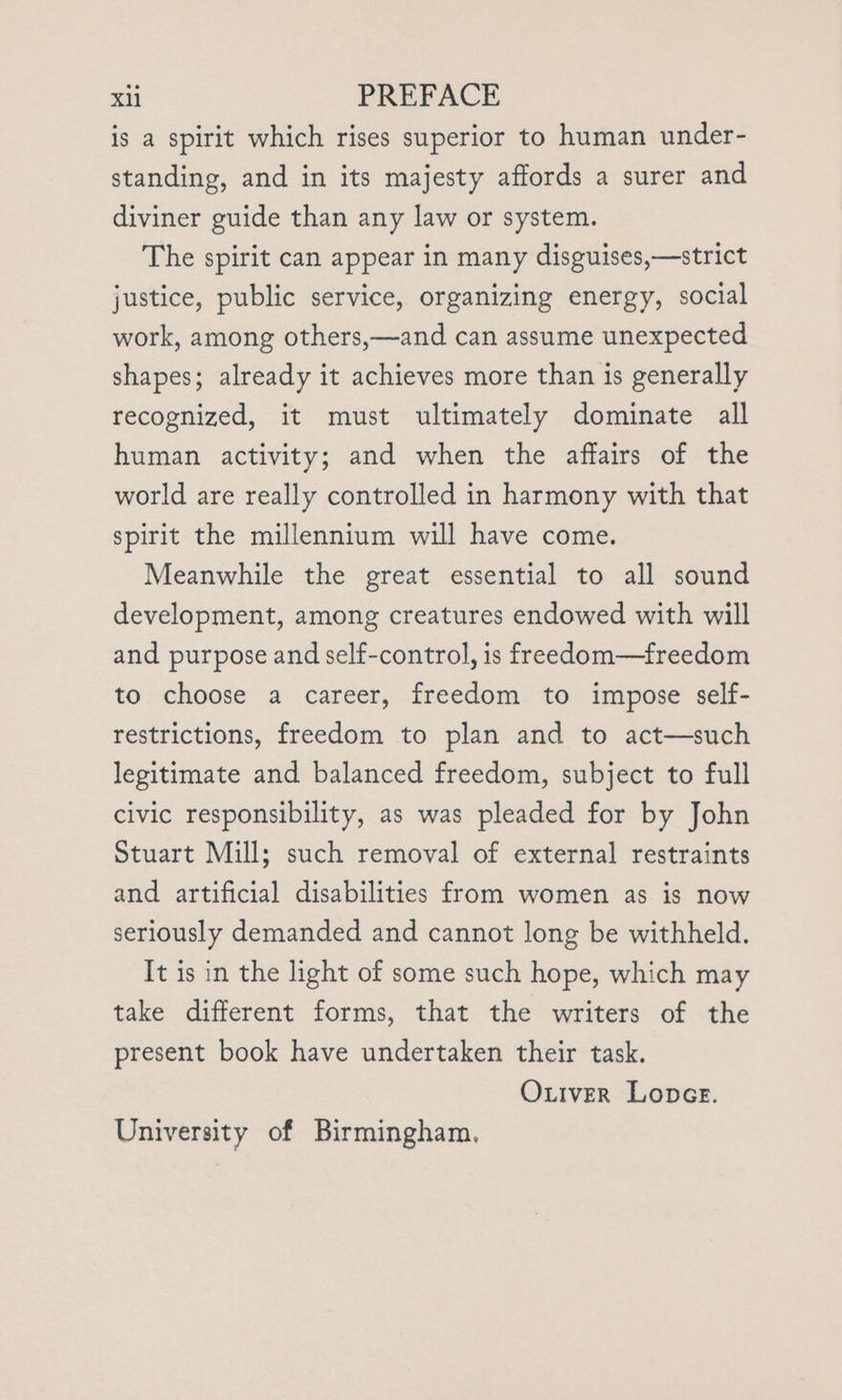 is a spirit which rises superior to human under- standing, and in its majesty affords a surer and diviner guide than any law or system. The spirit can appear in many disguises,—strict justice, public service, organizing energy, social work, among others,—and can assume unexpected shapes; already it achieves more than is generally recognized, it must ultimately dominate all human activity; and when the affairs of the world are really controlled in harmony with that spirit the millennium will have come. Meanwhile the great essential to all sound development, among creatures endowed with will and purpose and self-control, is freedom—freedom to choose a career, freedom to impose self- restrictions, freedom to plan and to act—such legitimate and balanced freedom, subject to full civic responsibility, as was pleaded for by John Stuart Mill; such removal of external restraints and artificial disabilities from women as is now seriously demanded and cannot long be withheld. It is in the light of some such hope, which may take different forms, that the writers of the present book have undertaken their task. Oxiver Loner. University of Birmingham,